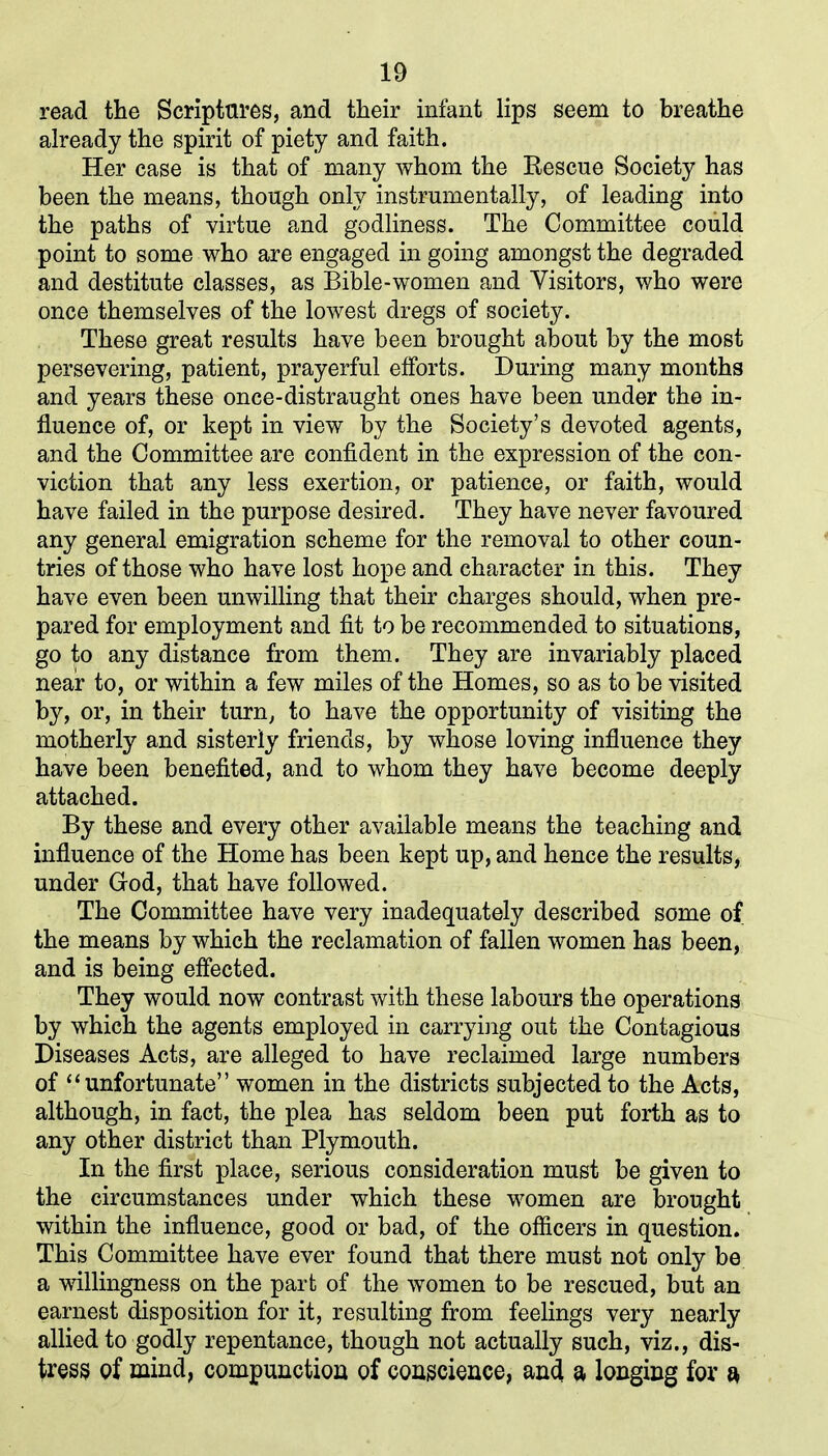 read the Scriptures, and their infant lips seem to breathe already the spirit of piety and faith. Her case is that of many whom the Kescue Society has been the means, though only instrumentally, of leading into the paths of virtue and godliness. The Committee could point to some who are engaged in going amongst the degraded and destitute classes, as Bible-women and Visitors, who were once themselves of the lowest dregs of society. These great results have been brought about by the most persevering, patient, prayerful efforts. During many months and years these once-distraught ones have been under the in- fluence of, or kept in view by the Society’s devoted agents, and the Committee are confident in the expression of the con- viction that any less exertion, or patience, or faith, would have failed in the purpose desired. They have never favoured any general emigration scheme for the removal to other coun- tries of those who have lost hope and character in this. They have even been unwilling that their charges should, when pre- pared for employment and fit to be recommended to situations, go to any distance from them. They are invariably placed near to, or within a few miles of the Homes, so as to be visited by, or, in their turn, to have the opportunity of visiting the motherly and sisterly friends, by whose loving influence they have been benefited, and to whom they have become deeply attached. By these and every other available means the teaching and influence of the Home has been kept up, and hence the results, under God, that have followed. The Committee have very inadequately described some of the means by which the reclamation of fallen women has been, and is being effected. They would now contrast with these labours the operations by which the agents employed in carrying out the Contagious Diseases Acts, are alleged to have reclaimed large numbers of “unfortunate” women in the districts subjected to the Acts, although, in fact, the plea has seldom been put forth as to any other district than Plymouth. In the first place, serious consideration must be given to the circumstances under which these women are brought within the influence, good or bad, of the officers in question. This Committee have ever found that there must not only be a willingness on the part of the women to be rescued, but an earnest disposition for it, resulting from feelings very nearly allied to godly repentance, though not actually such, viz., dis- tress of mind, compunction of conscience, and a longing for a