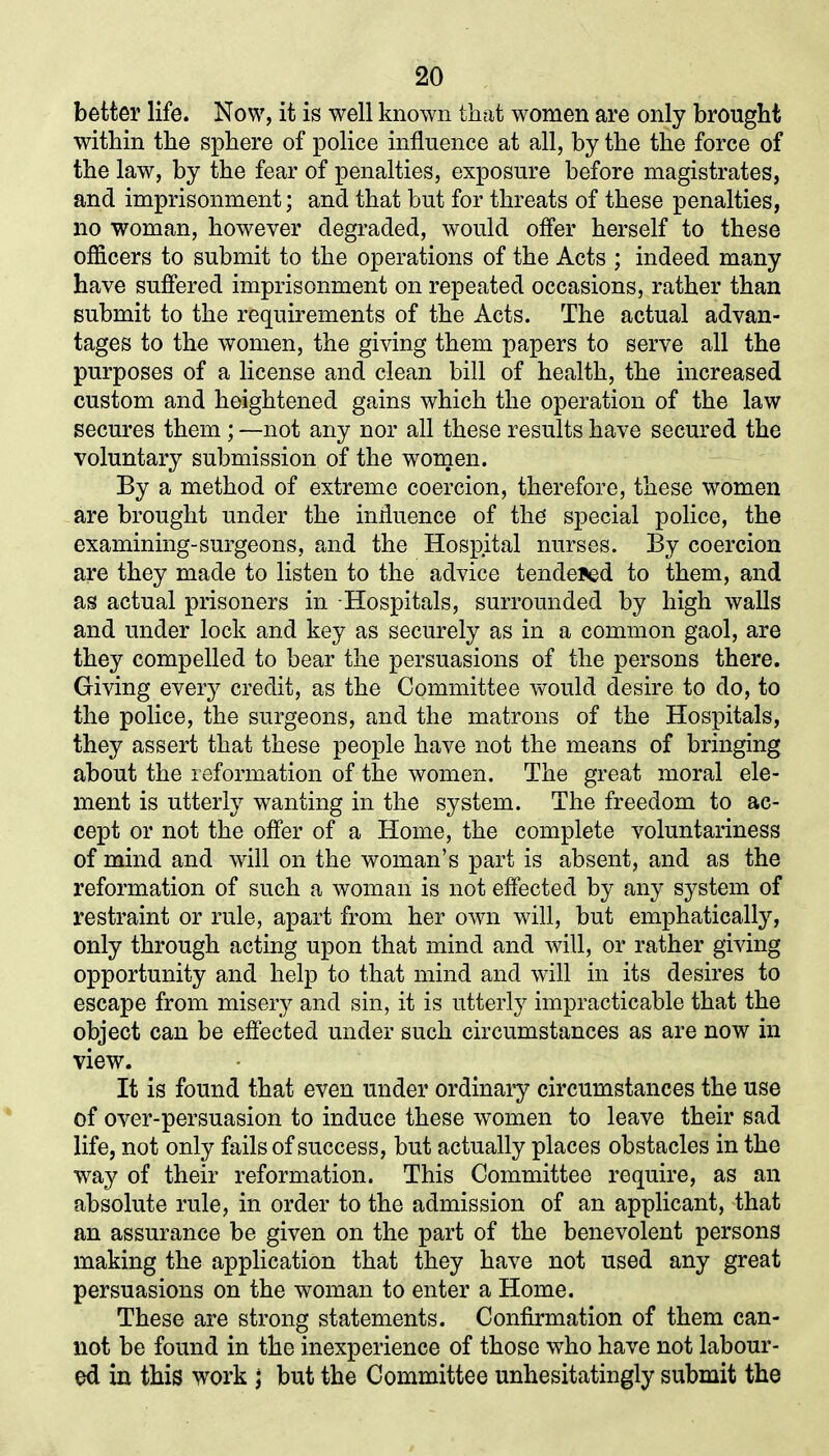 better life. Now, it is well known that women are only brought within the sphere of police influence at all, by the the force of the law, by the fear of penalties, exposure before magistrates, and imprisonment; and that but for threats of these penalties, no woman, however degraded, would offer herself to these officers to submit to the operations of the Acts ; indeed many have suffered imprisonment on repeated occasions, rather than submit to the requirements of the Acts. The actual advan- tages to the women, the giving them papers to serve all the purposes of a license and clean bill of health, the increased custom and heightened gains which the operation of the law secures them; —not any nor all these results have secured the voluntary submission of the women. By a method of extreme coercion, therefore, these women are brought under the influence of the' special police, the examining-surgeons, and the Hospital nurses. By coercion are they made to listen to the advice tendered to them, and as actual prisoners in Hospitals, surrounded by high walls and under lock and key as securely as in a common gaol, are they compelled to bear the persuasions of the persons there. Giving every credit, as the Committee would desire to do, to the police, the surgeons, and the matrons of the Hospitals, they assert that these people have not the means of bringing about the reformation of the women. The great moral ele- ment is utterly wanting in the system. The freedom to ac- cept or not the offer of a Home, the complete voluntariness of mind and will on the woman’s part is absent, and as the reformation of such a woman is not effected by any system of restraint or rule, apart from her own will, but emphatically, only through acting upon that mind and will, or rather giving opportunity and help to that mind and will in its desires to escape from misery and sin, it is utterly impracticable that the object can be effected under such circumstances as are now in view. It is found that even under ordinary circumstances the use of over-persuasion to induce these women to leave their sad life, not only fails of success, but actually places obstacles in the way of their reformation. This Committee require, as an absolute rule, in order to the admission of an applicant, that an assurance be given on the part of the benevolent persons making the application that they have not used any great persuasions on the woman to enter a Home. These are strong statements. Confirmation of them can- not be found in the inexperience of those who have not labour- ed in this work j but the Committee unhesitatingly submit the