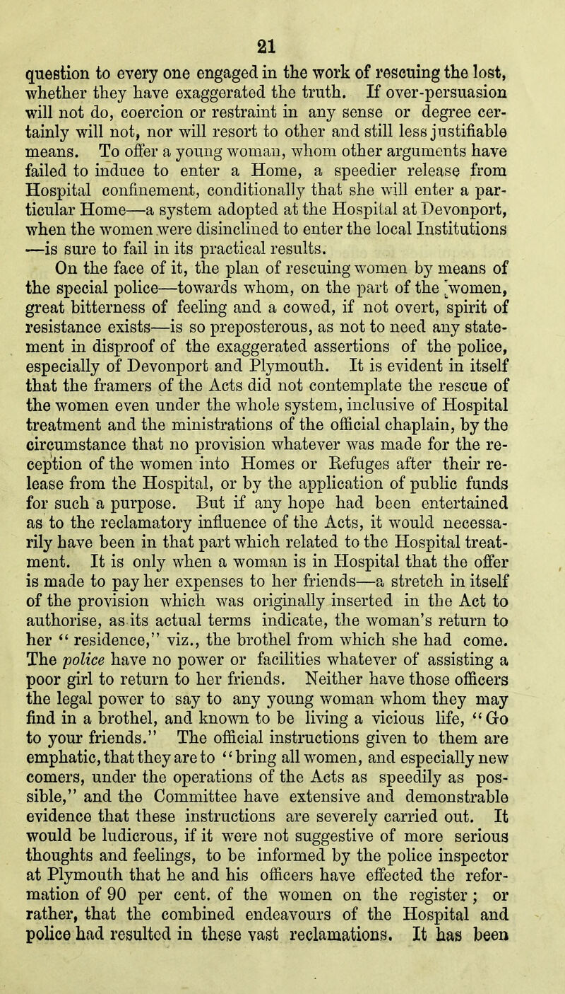 question to every one engaged in the work of rescuing the lost, whether they have exaggerated the truth. If over-persuasion will not do, coercion or restraint in any sense or degree cer- tainly will not, nor will resort to other and still less justifiable means. To offer a young woman, whom other arguments have failed to induce to enter a Home, a speedier release from Hospital confinement, conditionally that she will enter a par- ticular Home—a system adopted at the Hospital at Devonport, when the women were disinclined to enter the local Institutions —is sure to fail in its practical results. On the face of it, the plan of rescuing women by means of the special police—towards whom, on the part of the 'women, great bitterness of feeling and a cowed, if not overt, spirit of resistance exists—is so preposterous, as not to need any state- ment in disproof of the exaggerated assertions of the police, especially of Devonport and Plymouth. It is evident in itself that the framers of the Acts did not contemplate the rescue of the women even under the whole system, inclusive of Hospital treatment and the ministrations of the official chaplain, by the circumstance that no provision whatever was made for the re- ception of the women into Homes or Refuges after their re- lease from the Hospital, or by the application of public funds for such a purpose. But if any hope had been entertained as to the reclamatory influence of the Acts, it would necessa- rily have been in that part which related to the Hospital treat- ment. It is only when a woman is in Plospital that the offer is made to pay her expenses to her friends—a stretch in itself of the provision which was originally inserted in the Act to authorise, as its actual terms indicate, the woman’s return to her “ residence,” viz., the brothel from which she had come. The police have no power or facilities whatever of assisting a poor girl to return to her friends. Neither have those officers the legal power to say to any young woman whom they may find in a brothel, and known to be living a vicious life, “Go to your friends.” The official instructions given to them are emphatic, that they are to “bring all women, and especially new comers, under the operations of the Acts as speedily as pos- sible,” and the Committee have extensive and demonstrable evidence that these instructions are severely carried out. It would be ludicrous, if it were not suggestive of more serious thoughts and feelings, to be informed by the police inspector at Plymouth that he and his officers have effected the refor- mation of 90 per cent, of the women on the register; or rather, that the combined endeavours of the Hospital and police had resulted in these vast reclamations. It has been