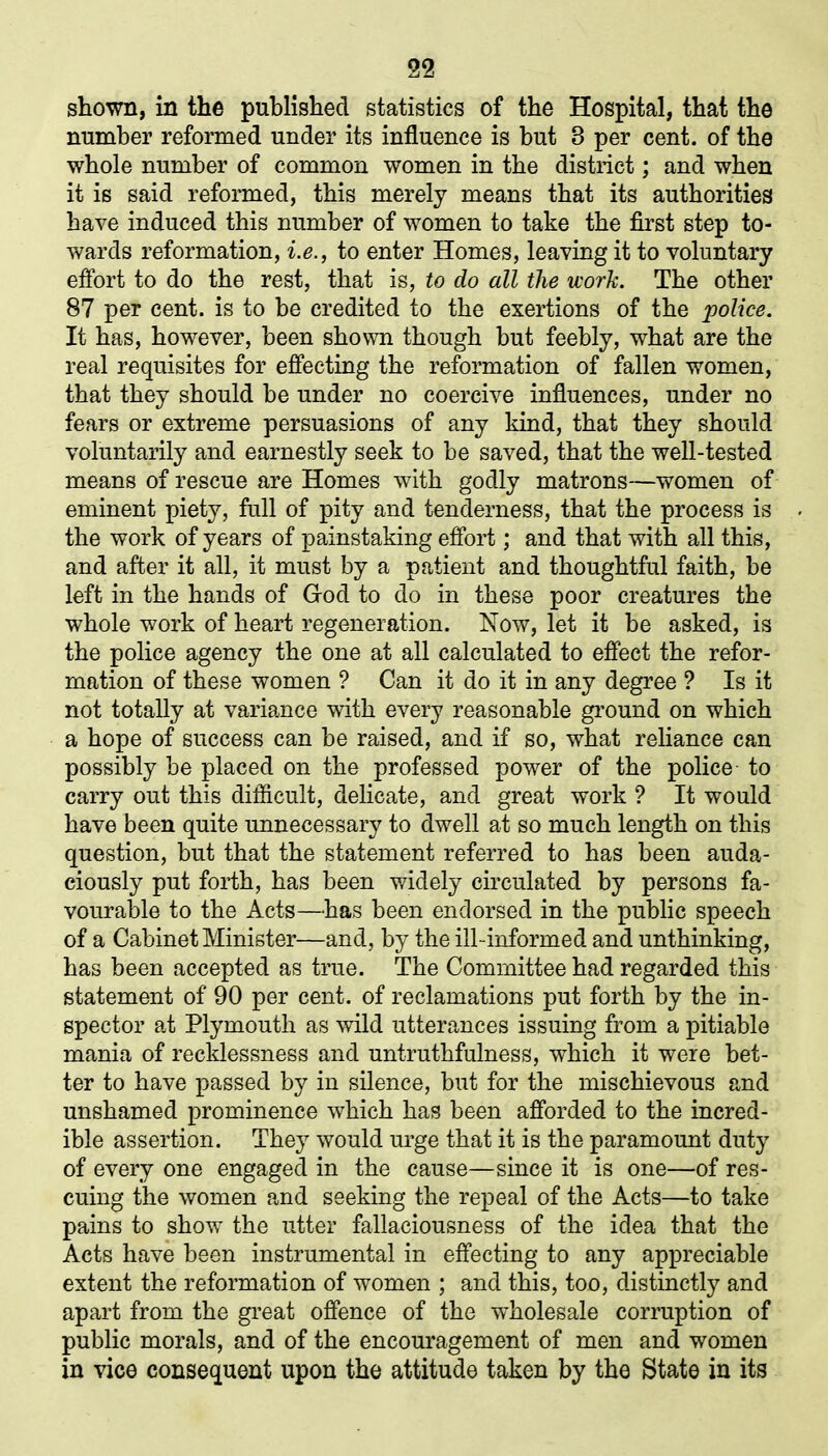 09 25 Li shown, in the published statistics of the Hospital, that the number reformed under its influence is but 3 per cent, of the whole number of common women in the district; and when it is said reformed, this merely means that its authorities have induced this number of women to take the first step to- wards reformation, i.e., to enter Homes, leaving it to voluntary effort to do the rest, that is, to do all the work. The other 87 per cent, is to he credited to the exertions of the police. It has, however, been shown though but feebly, what are the real requisites for effecting the reformation of fallen women, that they should he under no coercive influences, under no fears or extreme persuasions of any kind, that they should voluntarily and earnestly seek to be saved, that the well-tested means of rescue are Homes with godly matrons—women of eminent piety, full of pity and tenderness, that the process is the work of years of painstaking effort; and that with all this, and after it all, it must by a patient and thoughtful faith, be left in the hands of God to do in these poor creatures the whole work of heart regeneration. Now, let it be asked, is the police agency the one at all calculated to effect the refor- mation of these women ? Can it do it in any degree ? Is it not totally at variance with every reasonable ground on which a hope of success can be raised, and if so, what reliance can possibly be placed on the professed power of the police to carry out this difficult, delicate, and great work ? It would have been quite unnecessary to dwell at so much length on this question, but that the statement referred to has been auda- ciously put forth, has been widely circulated by persons fa- vourable to the Acts—has been endorsed in the public speech of a Cabinet Minister—and, by the ill-informed and unthinking, has been accepted as true. The Committee had regarded this statement of 90 per cent, of reclamations put forth by the in- spector at Plymouth as wild utterances issuing from a pitiable mania of recklessness and untruthfulness, which it were bet- ter to have passed by in silence, but for the mischievous and unshamed prominence which has been afforded to the incred- ible assertion. They would urge that it is the paramount duty of every one engaged in the cause—since it is one—of res- cuing the women and seeking the repeal of the Acts—to take pains to show the utter fallaciousness of the idea that the Acts have been instrumental in effecting to any appreciable extent the reformation of women ; and this, too, distinctly and apart from the great offence of the wholesale corruption of public morals, and of the encouragement of men and women in vice consequent upon the attitude taken by the State in its