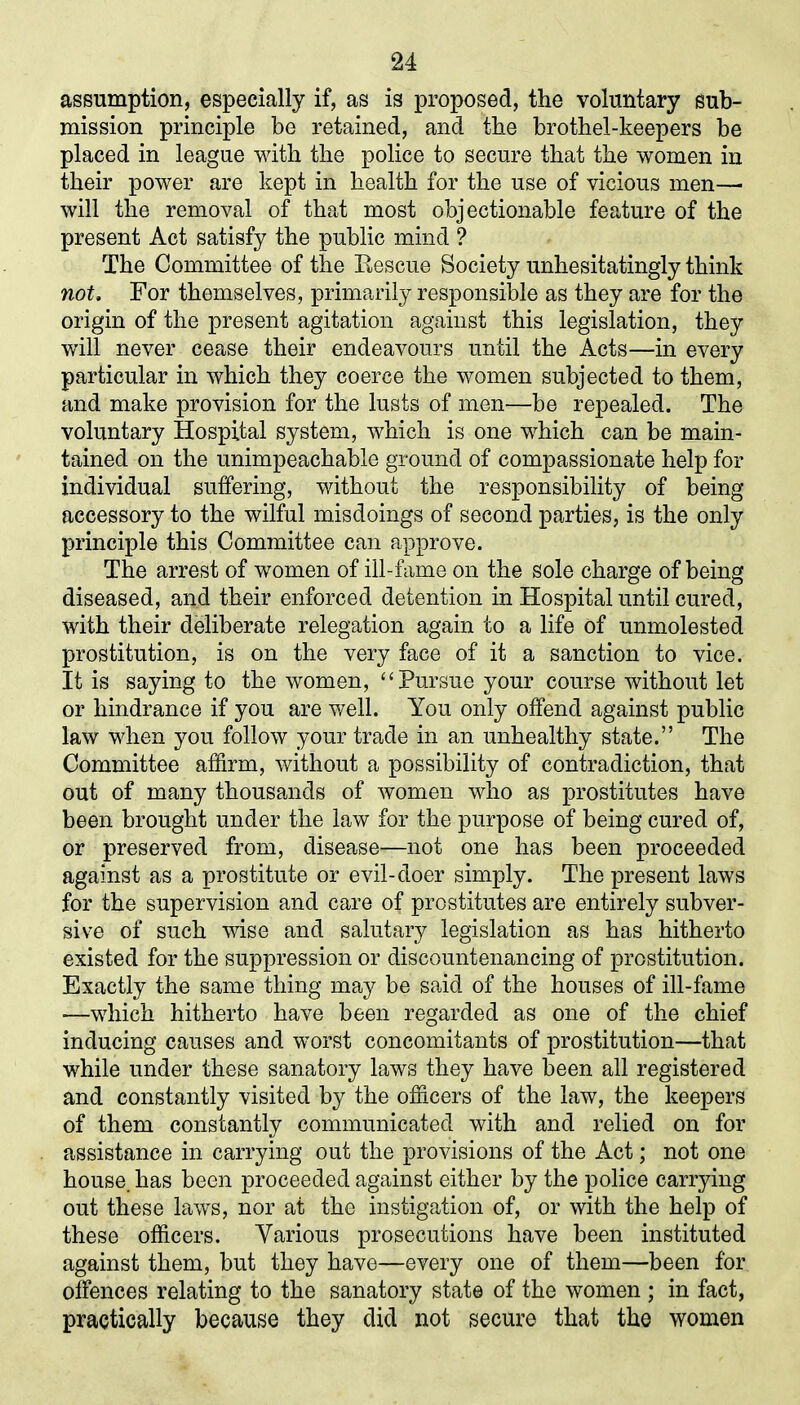 assumption, especially if, as is proposed, the voluntary sub- mission principle be retained, and the brothel-keepers be placed in league with the police to secure that the women in their power are kept in health for the use of vicious men— will the removal of that most objectionable feature of the present Act satisfy the public mind ? The Committee of the Rescue Society unhesitatingly think not. For themselves, primarily responsible as they are for the origin of the present agitation against this legislation, they will never cease their endeavours until the Acts—in every particular in which they coerce the women subjected to them, and make provision for the lusts of men—be repealed. The voluntary Hospital system, which is one which can be main- tained on the unimpeachable ground of compassionate help for individual suffering, without the responsibility of being accessory to the wilful misdoings of second parties, is the only principle this Committee can approve. The arrest of women of ill-fame on the sole charge of being diseased, and their enforced detention in Hospital until cured, with their deliberate relegation again to a life of unmolested prostitution, is on the very face of it a sanction to vice. It is saying to the women, “ Pursue your course without let or hindrance if you are well. You only offend against public law when you follow your trade in an unhealthy state.” The Committee affirm, without a possibility of contradiction, that out of many thousands of women who as prostitutes have been brought under the law for the purpose of being cured of, or preserved from, disease—not one has been proceeded against as a prostitute or evil-doer simply. The present laws for the supervision and care of prostitutes are entirely subver- sive of such wise and salutary legislation as has hitherto existed for the suppression or discountenancing of prostitution. Exactly the same thing may be said of the houses of ill-fame -—which hitherto have been regarded as one of the chief inducing causes and worst concomitants of prostitution—that while under these sanatory laws they have been all registered and constantly visited by the officers of the law, the keepers of them constantly communicated with and relied on for assistance in carrying out the provisions of the Act; not one house, has been proceeded against either by the police carrying out these laws, nor at the instigation of, or with the help of these officers. Various prosecutions have been instituted against them, but they have—every one of them—been for offences relating to the sanatory state of the women ; in fact, practically because they did not secure that the women