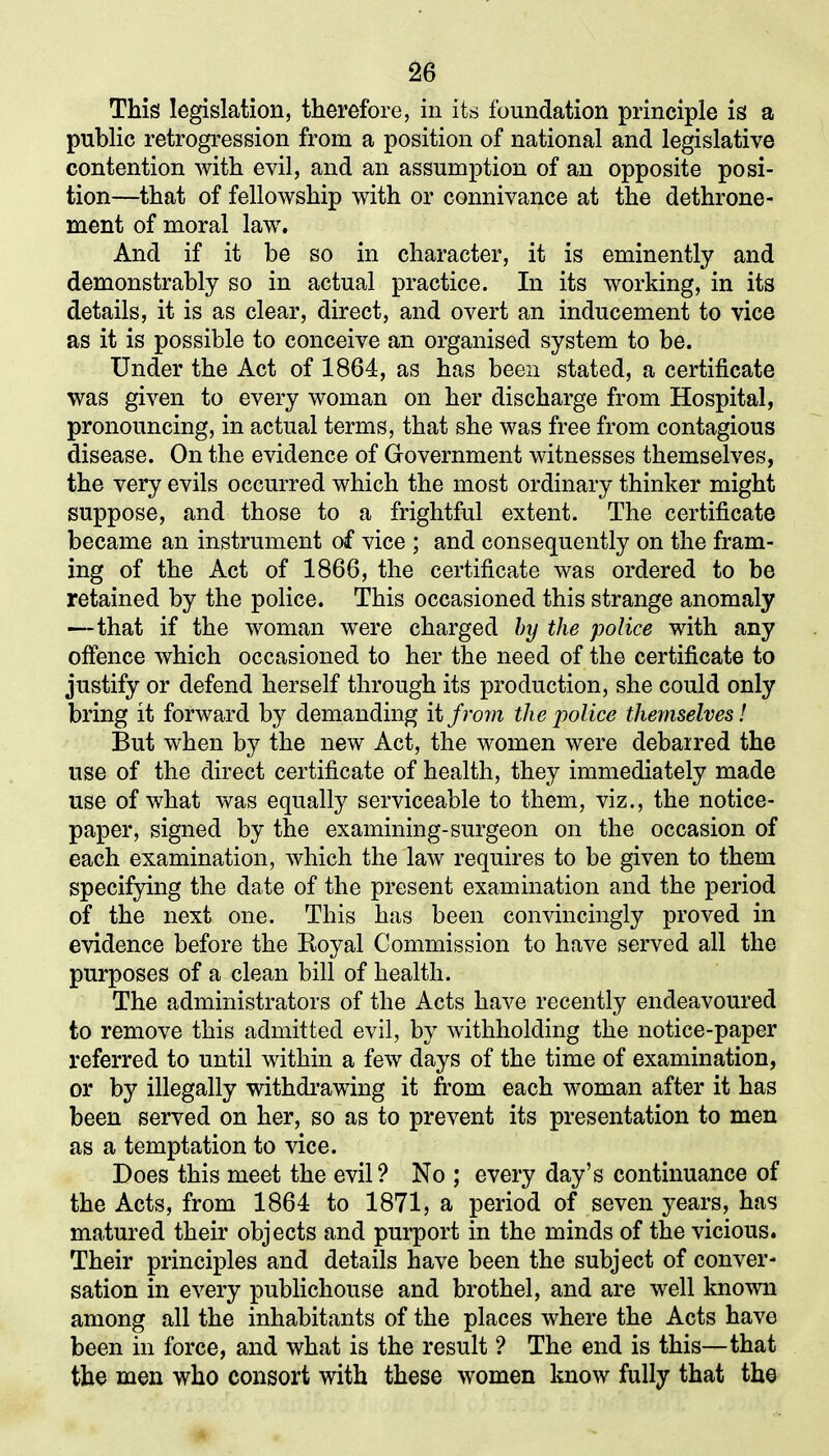 This legislation, therefore, in its foundation principle is a public retrogression from a position of national and legislative contention with evil, and an assumption of an opposite posi- tion—that of fellowship with or connivance at the dethrone- ment of moral law. And if it be so in character, it is eminently and demonstrably so in actual practice. In its working, in its details, it is as clear, direct, and overt an inducement to vice as it is possible to conceive an organised system to be. Under the Act of 1864, as has been stated, a certificate was given to every woman on her discharge from Hospital, pronouncing, in actual terms, that she was free from contagious disease. On the evidence of Government witnesses themselves, the very evils occurred which the most ordinary thinker might suppose, and those to a frightful extent. The certificate became an instrument of vice ; and consequently on the fram- ing of the Act of 1866, the certificate was ordered to be retained by the police. This occasioned this strange anomaly —that if the woman were charged by the police with any offence which occasioned to her the need of the certificate to justify or defend herself through its production, she could only bring it forward by demanding it from the police themselves! But when by the new Act, the women were debarred the use of the direct certificate of health, they immediately made use of what was equally serviceable to them, viz., the notice- paper, signed by the examining-surgeon on the occasion of each examination, which the law requires to be given to them specifying the date of the present examination and the period of the next one. This has been convincingly proved in evidence before the Royal Commission to have served all the purposes of a clean bill of health. The administrators of the Acts have recently endeavoured to remove this admitted evil, by withholding the notice-paper referred to until within a few days of the time of examination, or by illegally withdrawing it from each woman after it has been served on her, so as to prevent its presentation to men as a temptation to vice. Does this meet the evil? No ; every day’s continuance of the Acts, from 1864 to 1871, a period of seven years, has matured their objects and purport in the minds of the vicious. Their principles and details have been the subject of conver- sation in every publichouse and brothel, and are well known among all the inhabitants of the places where the Acts have been in force, and what is the result ? The end is this—that the men who consort with these women know fully that the