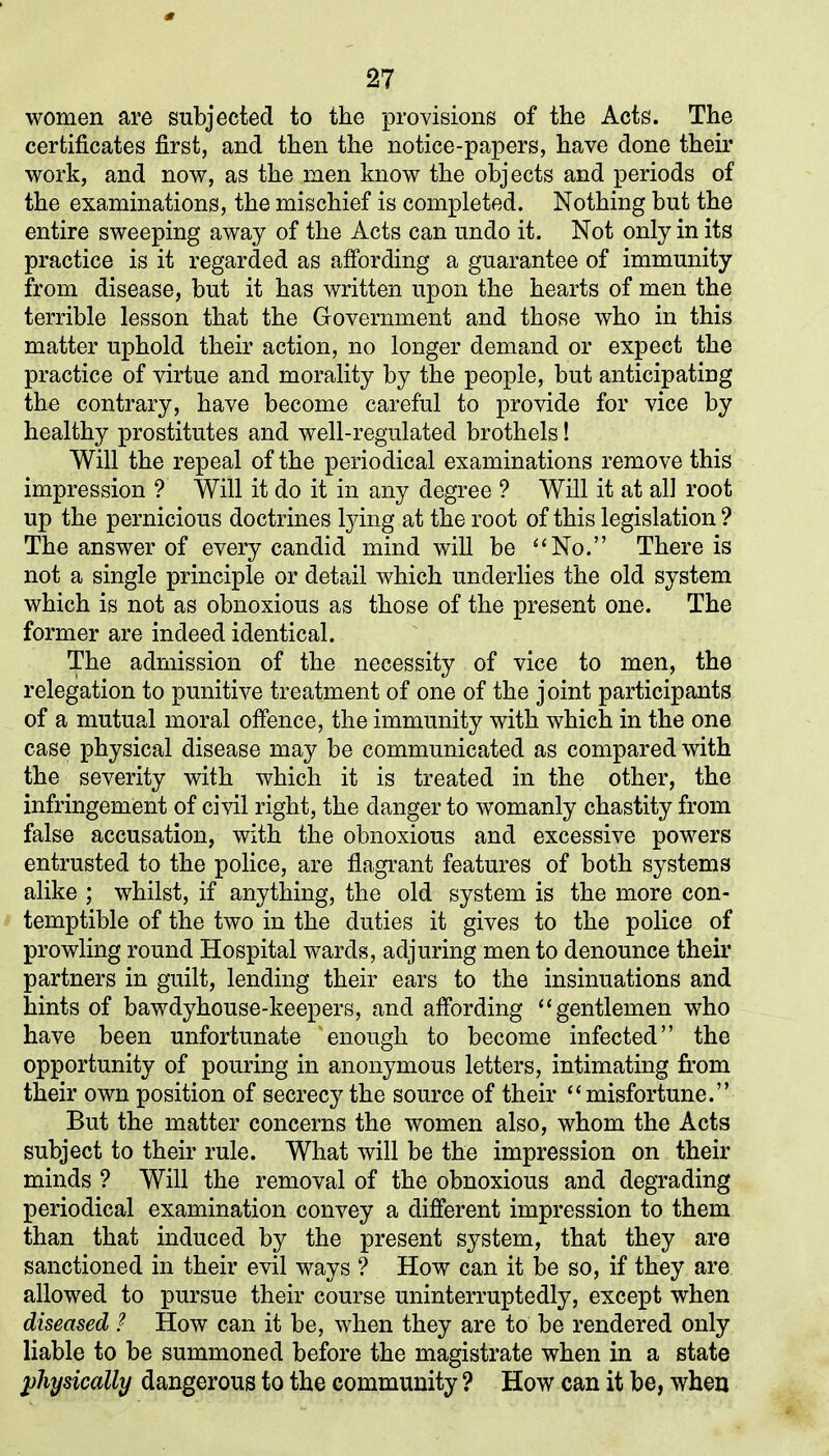 women are subjected to the provisions of the Acts. The certificates first, and then the notice-papers, have done their work, and now, as the men know the objects and periods of the examinations, the mischief is completed. Nothing but the entire sweeping away of the Acts can undo it. Not only in its practice is it regarded as affording a guarantee of immunity from disease, but it has written upon the hearts of men the terrible lesson that the Government and those who in this matter uphold their action, no longer demand or expect the practice of virtue and morality by the people, but anticipating the contrary, have become careful to provide for vice by healthy prostitutes and well-regulated brothels! Will the repeal of the periodical examinations remove this impression ? Will it do it in any degree ? Will it at all root up the pernicious doctrines tying at the root of this legislation ? The answer of every candid mind will be “No.” There is not a single principle or detail which underlies the old system which is not as obnoxious as those of the present one. The former are indeed identical. The admission of the necessity of vice to men, the relegation to punitive treatment of one of the joint participants of a mutual moral offence, the immunity with which in the one case physical disease may be communicated as compared with the severity with which it is treated in the other, the infringement of civil right, the danger to womanly chastity from false accusation, with the obnoxious and excessive powers entrusted to the police, are flagrant features of both systems alike ; whilst, if anything, the old system is the more con- temptible of the two in the duties it gives to the police of prowling round Hospital wards, adjuring men to denounce their partners in guilt, lending their ears to the insinuations and hints of bawdyhouse-keepers, and affording “gentlemen who have been unfortunate 'enough to become infected” the opportunity of pouring in anonymous letters, intimating from their own position of secrecy the source of their “misfortune.” But the matter concerns the women also, whom the Acts subject to their rule. What will be the impression on their minds ? Will the removal of the obnoxious and degrading periodical examination convey a different impression to them than that induced by the present system, that they are sanctioned in their evil ways ? How can it be so, if they are allowed to pursue their course uninterruptedly, except when diseased ? How can it be, when they are to be rendered only liable to be summoned before the magistrate when in a state physically dangerous to the community ? How can it be, when