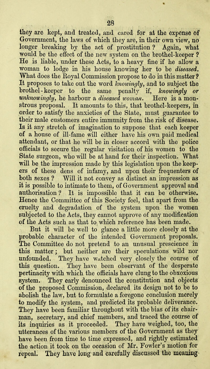 they are kept, and treated, and cared for at the expense of Government, the laws of which they are, in their own view, no longer breaking by the act of prostitution ? Again, what would be the effect of the new system on the brothel-keeper ? He is liable, under these Acts, to a heavy fine if he allow a woman to lodge in his house knowing her to be diseased. What does the Royal Commission propose to do in this mstter ? It proposes to take out the word knowingly, and to subject the brothel - keeper to the same penalty if, knowingly or unknowingly, he harbour a diseased woman. Here is a mon- strous proposal. It amounts to this, that brothel-keepers, in order to satisfy the anxieties of the State, must guarantee to their male customers entire immunity from the risk of disease. Is it any stretch of imagination to suppose that each keeper of a house of ill-fame will either have his own paid medical attendant, or that he will be in closer accord with the police officials to secure the regular visitation of his women to the State surgeon, who will be at hand for their inspection. What will be the impression made by this legislation upon the keep- ers of these dens of infamy, and upon their frequenters of both sexes ? Will it not convey as distinct an impression as it is possible to intimate to them, of Government approval and authorisation ? It is impossible that it can be otherwise. Hence the Committee of this Society feel, that apart from the cruelty and degradation of the system upon the women subjected to the Acts, they cannot approve of any modification of the Acts such as that to which reference has been made. But it will be well to glance a little more closely at the probable character of the intended Government proposals. The Committee do not pretend to an unusual prescience in this matter; but neither are their speculations wild nor unfounded. They have watched very closely the course of this question. They have been observant of the desperate pertinacity with which the officials have clung to the obxoxious system. They early denounced the constitution and objects of the proposed Commission, declared its design not to be to abolish the law, but to formulate a foregone conclusion merely to modify the system, and predicted its probable deliverance. They have been familiar throughout with the bias of its chair- man, secretary, and chief members, and traced the course of its inquiries as it proceeded. They have weighed, too, the utterances of the various members of the Government as they have been from time to time expressed, and rightly estimated the action it took on the occasion of Mr. Fowler’s motion for repeal. They have long and carefully discussed the meaning
