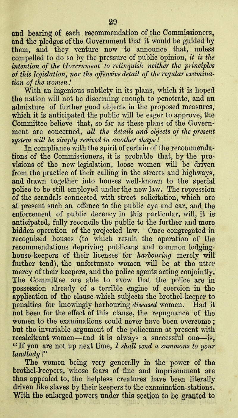 and bearing of each recommendation of the Commissioners, and the pledges of the Government that it would be guided by them, and they venture now to announce that, unless compelled to do so by the pressure of public opinion, it is the intention of the Government to relinquish neither the principles of this legislation, nor the offensive detail of the regular examina- tion of the women! With an ingenious subtlety in its plans, which it is hoped the nation will not be discerning enough to penetrate, and an admixture of further good objects in the proposed measures, which it is anticipated the public will be eager to approve, the Committee believe that, so far as these plans of the Govern- ment are concerned, all the details and objects of the present system will be simply revived in another shape! In compliance with the spirit of certain of the recommenda- tions of the Commissioners, it is probable that, by the pro- visions of the new legislation, loose women will be driven from the practice of their calling in the streets and highways, and drawn together into houses well-known to the special police to be still employed under the new law. The repression of the scandals connected with street solicitation, which are at present such an offence to the public eye and ear, and the enforcement of public decency in this particular, will, it is anticipated, fully reconcile the public to the further and more hidden operation of the projected law. Once congregated in recognised houses (to which result the operation of the recommendations depriving publicans and common lodging- house-keepers of their licenses for harbouring merely will further tend), the unfortunate women will be at the utter mercy of their keepers, and the police agents acting conjointly. The Committee are able to avow that the police are in possession already of a terrible engine of coercion in the application of the clause which subjects the brothel-keeper to penalties for knowingly harbouring diseased women. Had it not been for the effect of this clause, the repugnance of the women to the examinations could never have been overcome; but the invariable argument of the policeman at present with recalcitrant women—and it is always a successful one—is, 11 If you are not up next time, I shall send a summons to your landlady!” The women being very generally in the power of the brothel-keepers, whose fears of fine and imprisonment are thus appealed to, the helpless creatures have been literally driven like slaves by their keepers to the examination-stations. With the enlarged powers under this section to be granted to