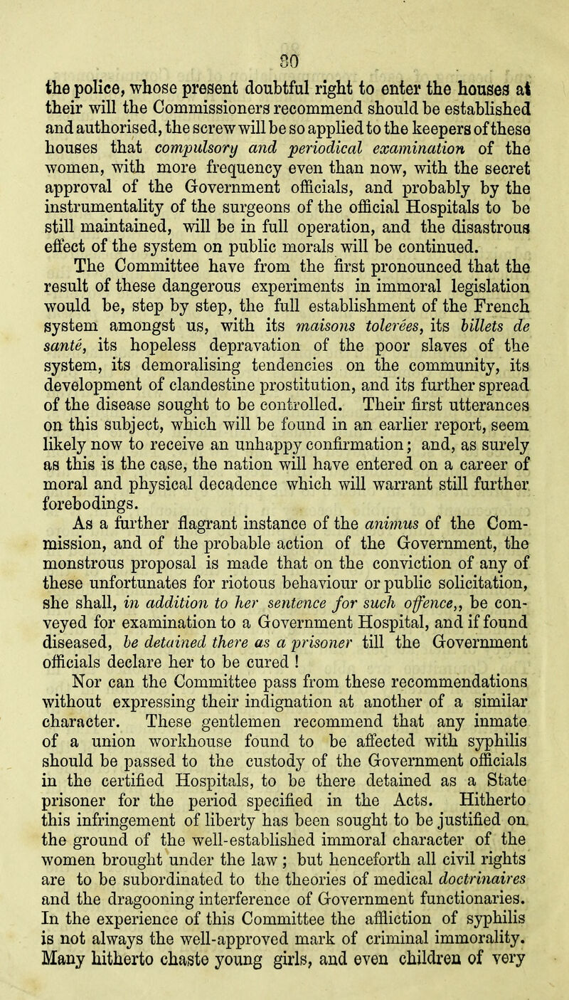 SO the police, whose present doubtful right to enter the houses at their will the Commissioners recommend should be established and authorised, the screw will be so applied to the keepers of these houses that compulsory and periodical examination of the women, with more frequency even than now, with the secret approval of the Government officials, and probably by the instrumentality of the surgeons of the official Hospitals to be still maintained, will be in full operation, and the disastrous effect of the system on public morals will be continued. The Committee have from the first pronounced that the result of these dangerous experiments in immoral legislation would be, step by step, the full establishment of the French system amongst us, with its maisons tolerees, its billets de sante, its hopeless depravation of the poor slaves of the system, its demoralising tendencies on the community, its development of clandestine prostitution, and its further spread of the disease sought to be controlled. Their first utterances on this subject, which will be found in an earlier report, seem likely now to receive an unhappy confirmation; and, as surely as this is the case, the nation will have entered on a career of moral and physical decadence which will warrant still further forebodings. As a further flagrant instance of the animus of the Com- mission, and of the probable action of the Government, the monstrous proposal is made that on the conviction of any of these unfortunates for riotous behaviour or public solicitation, she shall, in addition to her sentence for such offence,, be con- veyed for examination to a Government Hospital, and if found diseased, be detained there as a prisoner till the Government officials declare her to be cured ! Nor can the Committee pass from these recommendations without expressing their indignation at another of a similar character. These gentlemen recommend that any inmate of a union workhouse found to be affected with syphilis should be passed to the custody of the Government officials in the certified Hospitals, to be there detained as a State prisoner for the period specified in the Acts. Hitherto this infringement of liberty has been sought to be justified on. the ground of the well-established immoral character of the women brought under the law; but henceforth all civil rights are to be subordinated to the theories of medical doctrinaires and the dragooning interference of Government functionaries. In the experience of this Committee the affliction of syphilis is not always the well-approved mark of criminal immorality. Many hitherto chaste young girls, and even children of very