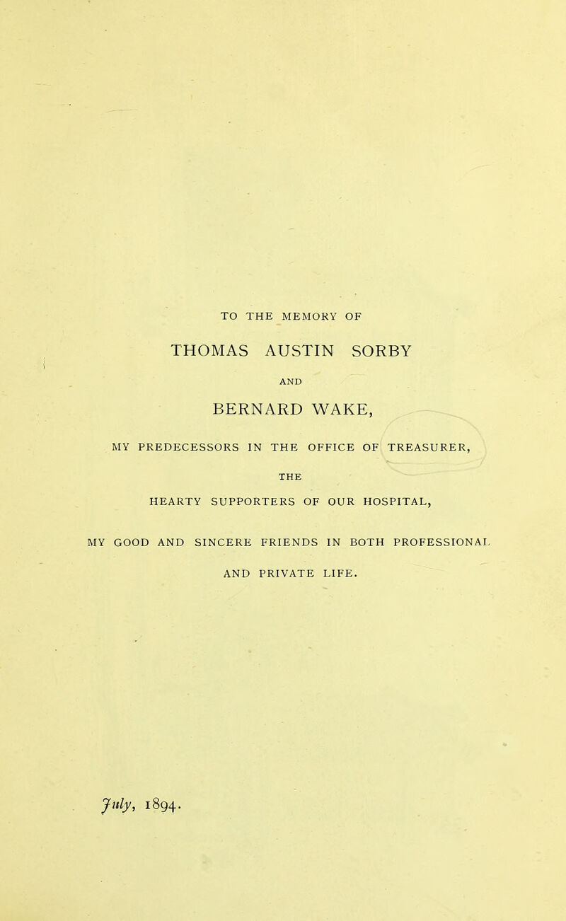 TO THE MEMORY OF THOMAS AUSTIN SORBY AND BERNARD WAKE, MY PREDECESSORS IN THE OFFICE OF TREASURER. THE HEARTY SUPPORTERS OF OUR HOSPITAL, MY GOOD AND SINCERE FRIENDS IN BOTH PROFESSIONAL AND PRIVATE LIFE. July, 1894.