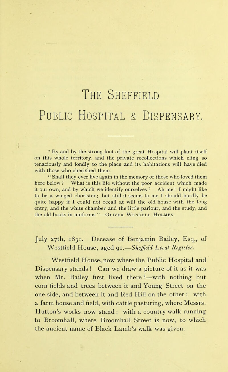 The Sheffield Public Hospital & Dispensary. “ By and by the strong foot of the great Hospital will plant itself on this whole territory, and the private recollections which cling so tenaciously and fondly to the place and its habitations will have died with those who cherished them.  Shall they ever live again in the memory of those who loved them here below ? What is this life without the poor accident which made it our own, and by which we identify ourselves ? Ah me ! I might like to be a winged chorister; but still it seems to me I should hardly be quite happy if I could not recall at will the old house with the long entry, and the white chamber and the little parlour, and the study, and the old books in uniforms.”—Oliver Wendell Holmes. July 27th, 1831. Decease of Benjamin Bailey, Esq., of Westfield House, aged 91.■—Sheffield Local Register. Westfield House, now where the Public Hospital and Dispensary stands ! Can we draw a picture of it as it was when Mr. Bailey first lived there ?—with nothing but corn fields and trees between it and Young Street on the one side, and between it and Red Hill on the other : with a farm house and field, with cattle pasturing, where Messrs. Hutton’s works now stand : with a country walk running to Broomhall, where Broomhall Street is now, to which the ancient name of Black Lamb’s walk was given.