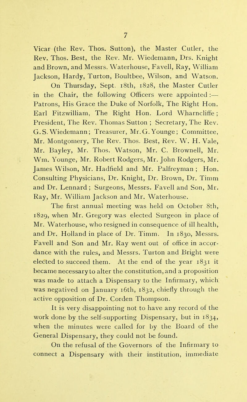 Vicar (the Rev. Thos. Sutton), the Master Cutler, the Rev. Thos. Best, the Rev. Mr. Wiedemann, Drs. Knight and Brown, and Messrs. Waterhouse, Favell, Ray, William Jackson, Hardy, Turton, Boultbee, Wilson, and Watson. On Thursday, Sept. 18th, 1828, the Master Cutler in the Chair, the following Officers were appointed :— Patrons, His Grace the Duke of Norfolk, The Right Hon. Earl Fitzwilliam, The Right Hon. Lord Wharncliffe ; President, The Rev. Thomas Sutton ; Secretary, The Rev. G. S. Wiedemann; Treasurer, Mr. G. Younge ; Committee, Mr. Montgomery, The Rev. Thos. Best, Rev. W. H. Vale, Mr. Bayley, Mr. Thos. Watson, Mr. C. Brownell, Mr. Wm. Younge, Mr. Robert Rodgers, Mr. John Rodgers, Mr. Janies Wilson, Mr. Hadfield and Mr. Palfreyman ; Hon. Consulting Physicians, Dr. Knight, Dr. Brown, Dr. Timm and Dr. Lennard ; Surgeons, Messrs. Favell and Son, Mr. Ray, Mr. William Jackson and Mr. Waterhouse. The first annual meeting was held on October 8th, 1829, when Mr. Gregory was elected Surgeon in place of Mr. Waterhouse, who resigned in consequence of ill health, and Dr. Holland in place of Dr. Timm. In 1830, Messrs. Favell and Son and Mr. Ray went out of office in accor- dance with the rules, and Messrs. Turton and Bright were elected to succeed them. At the end of the year 1831 it became necessary to alter the constitution, and a proposition was made to attach a Dispensary to the Infirmary, which was negatived on January 16th, 1832, chiefly through the active opposition of Dr. Corden Thompson. It is very disappointing not to have any record of the work done by the self-supporting Dispensary, but in 1834, when the minutes were called for by the Board of the General Dispensary, they could not be found. On the refusal of the Governors of the Infirmary to connect a Dispensary with their institution, immediate