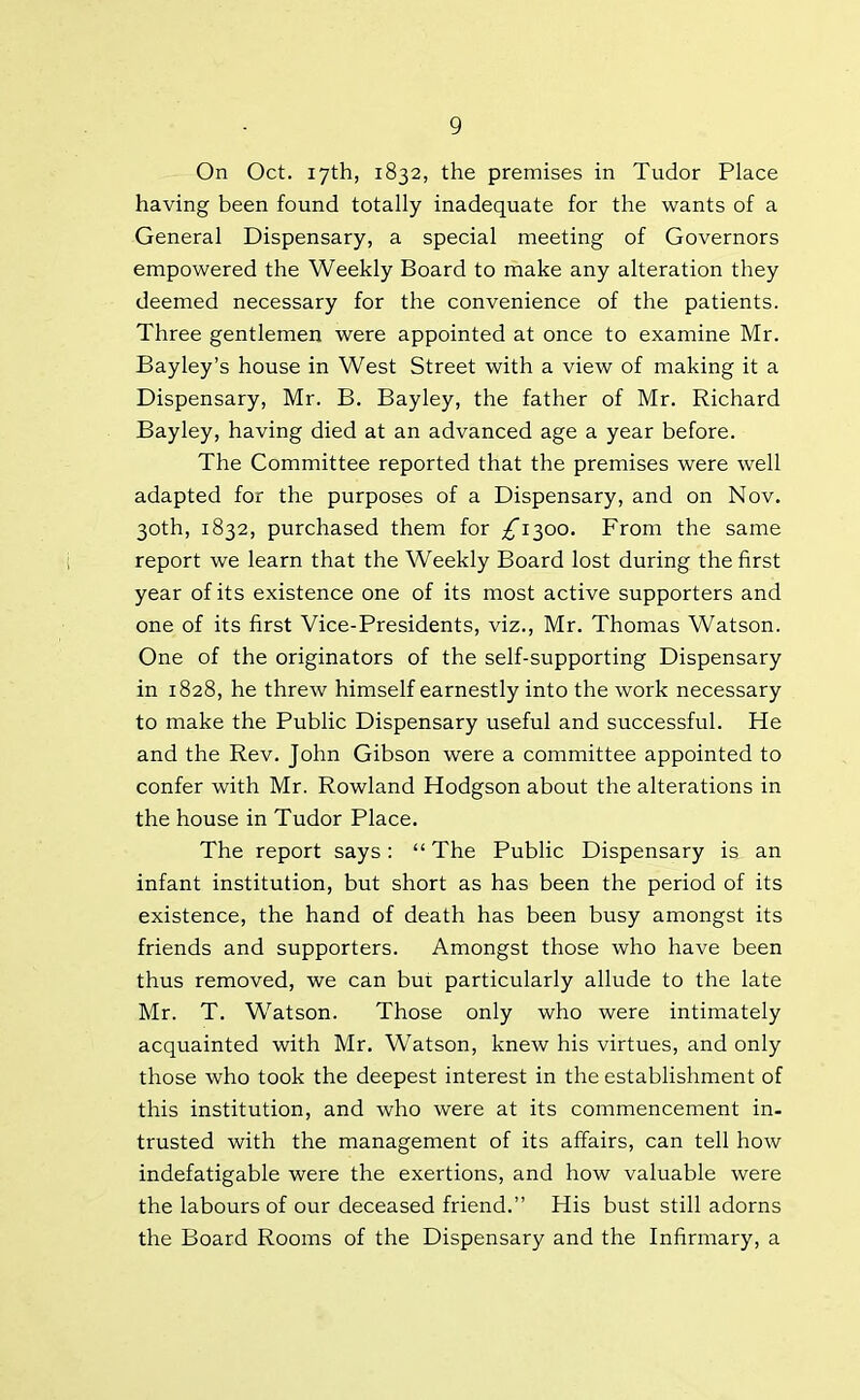 On Oct. 17th, 1832, the premises in Tudor Place having been found totally inadequate for the wants of a General Dispensary, a special meeting of Governors empowered the Weekly Board to make any alteration they deemed necessary for the convenience of the patients. Three gentlemen were appointed at once to examine Mr. Bayley’s house in West Street with a view of making it a Dispensary, Mr. B. Bayley, the father of Mr. Richard Bayley, having died at an advanced age a year before. The Committee reported that the premises were well adapted for the purposes of a Dispensary, and on Nov. 30th, 1832, purchased them for £1^00. From the same report we learn that the Weekly Board lost during the first year of its existence one of its most active supporters and one of its first Vice-Presidents, viz., Mr. Thomas Watson. One of the originators of the self-supporting Dispensary in 1828, he threw himself earnestly into the work necessary to make the Public Dispensary useful and successful. He and the Rev. John Gibson were a committee appointed to confer with Mr. Rowland Hodgson about the alterations in the house in Tudor Place. The report says: “ The Public Dispensary is an infant institution, but short as has been the period of its existence, the hand of death has been busy amongst its friends and supporters. Amongst those who have been thus removed, we can but particularly allude to the late Mr. T. Watson. Those only who were intimately acquainted with Mr. Watson, knew his virtues, and only those who took the deepest interest in the establishment of this institution, and who were at its commencement in- trusted with the management of its affairs, can tell how indefatigable were the exertions, and how valuable were the labours of our deceased friend.” His bust still adorns the Board Rooms of the Dispensary and the Infirmary, a