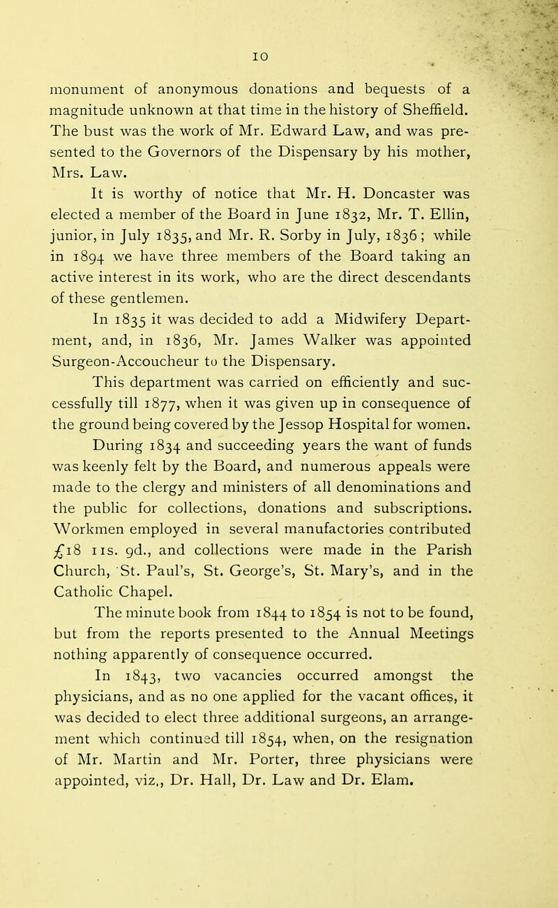 monument of anonymous donations and bequests of a magnitude unknown at that time in the history of Sheffield. The bust was the work of Mr. Edward Law, and was pre- sented to the Governors of the Dispensary by his mother, Mrs. Law. It is worthy of notice that Mr. H. Doncaster was elected a member of the Board in June 1832, Mr. T. Ellin, junior, in July 1835, and Mr. R. Sorby in July, 1836; while in 1894 we have three members of the Board taking an active interest in its work, who are the direct descendants of these gentlemen. In 1835 it was decided to add a Midwifery Depart- ment, and, in 1836, Mr. James Walker was appointed Surgeon-Accoucheur to the Dispensary. This department was carried on efficiently and suc- cessfully till 1877, when it was given up in consequence of the ground being covered by the Jessop Hospital for women. During 1834 ar>d succeeding years the want of funds was keenly felt by the Board, and numerous appeals were made to the clergy and ministers of all denominations and the public for collections, donations and subscriptions. Workmen employed in several manufactories contributed £18 ns. gd., and collections were made in the Parish Church, St. Paul’s, St. George’s, St. Mary’s, and in the Catholic Chapel. The minute book from 1844 to 1854 is not to be found, but from the reports presented to the Annual Meetings nothing apparently of consequence occurred. In 1843, two vacancies occurred amongst the physicians, and as no one applied for the vacant offices, it was decided to elect three additional surgeons, an arrange- ment which continued till 1854, when, on the resignation of Mr. Martin and Mr. Porter, three physicians were appointed, viz., Dr. Hall, Dr. Law and Dr. Elam.