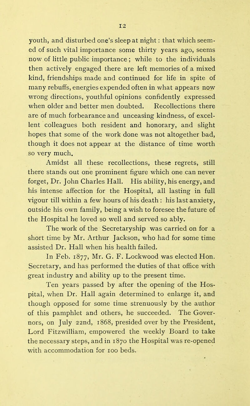 youth, and disturbed one’s sleep at night: that which seem- ed of such vital importance some thirty years ago, seems now of little public importance ; while to the individuals then actively engaged there are left memories of a mixed kind, friendships made and continued for life in spite of many rebuffs, energies expended often in what appears now wrong directions, youthful opinions confidently expressed when older and better men doubted. Recollections there are of much forbearance and unceasing kindness, of excel- lent colleagues both resident and honorary, and slight hopes that some of the work done was not altogether bad, though it does not appear at the distance of time worth so very much. Amidst all these recollections, these regrets, still there stands out one prominent figure which one can never forget, Dr. John Charles Hall. His ability, his energy, and his intense affection for the Hospital, all lasting in full vigour till within a few hours of his death : his last anxiety, outside his own family, being a wish to foresee the future of the Hospital he loved so well and served so ably. The work of the Secretaryship was carried on for a short time by Mr. Arthur Jackson, who had for some time assisted Dr. Hall when his health failed. In Feb. 1877, Mr. G. F. Lockwood was elected Hon. Secretary, and has performed the -duties of that office with great industry and ability up to the present time. Ten years passed by after the opening of the Hos- pital, when Dr. Hall again determined to enlarge it, and though opposed for some time strenuously by the author of this pamphlet and others, he succeeded. The Gover- nors, on July 22nd, 1868, presided over by the President, Lord Fitzwilliam, empowered the weekly Board to take the necessary steps, and in 1870 the Hospital was re-opened with accommodation for 100 beds.