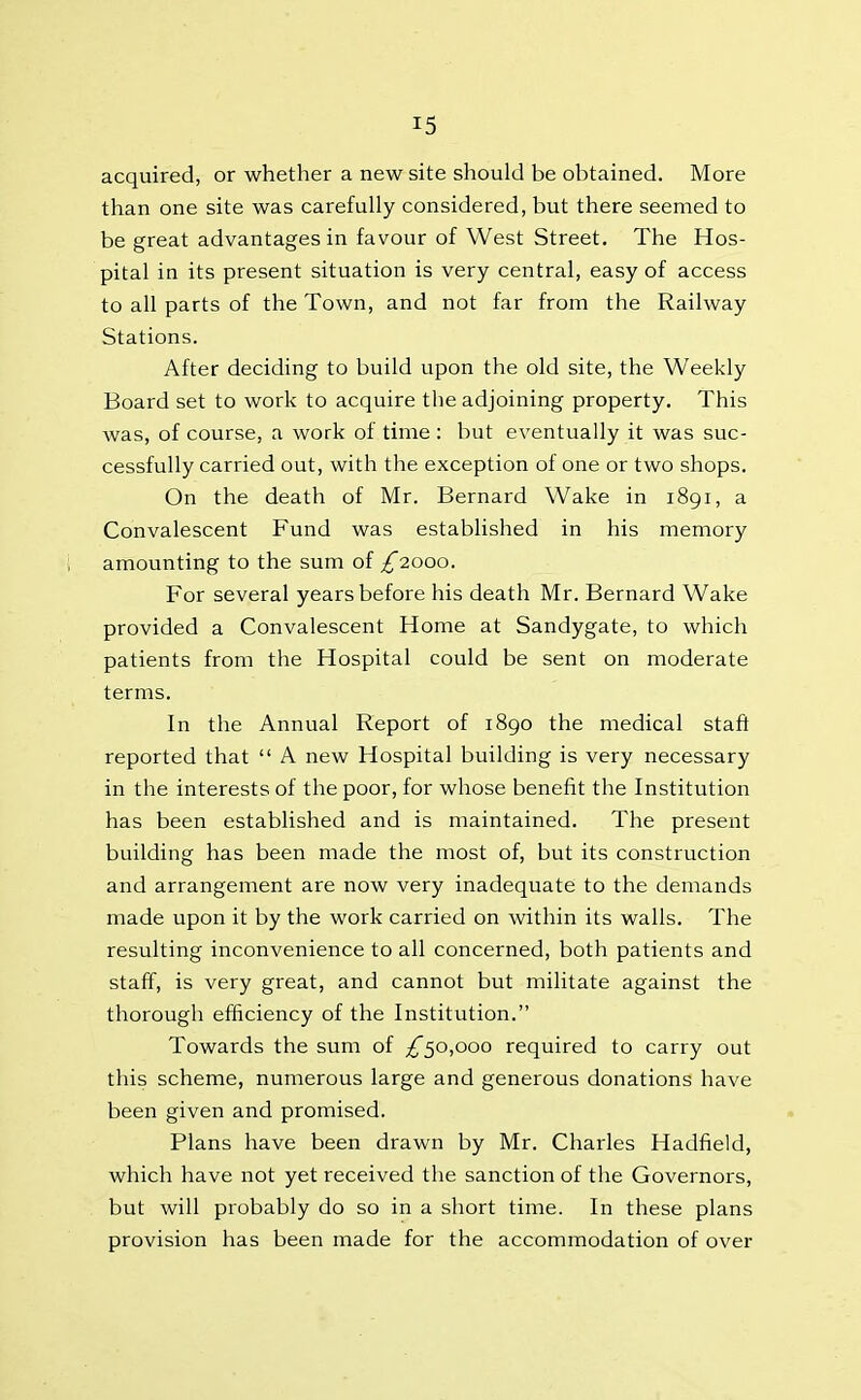 acquired, or whether a new site should be obtained. More than one site was carefully considered, but there seemed to be great advantages in favour of West Street. The Hos- pital in its present situation is very central, easy of access to all parts of the Town, and not far from the Railway Stations. After deciding to build upon the old site, the Weekly Board set to work to acquire the adjoining property. This was, of course, a work of time : but eventually it was suc- cessfully carried out, with the exception of one or two shops. On the death of Mr. Bernard Wake in 1891, a Convalescent Fund was established in his memory amounting to the sum of £2000. For several years before his death Mr. Bernard Wake provided a Convalescent Home at Sandygate, to which patients from the Hospital could be sent on moderate terms. In the Annual Report of 1890 the medical staff reported that “ A new Hospital building is very necessary in the interests of the poor, for whose benefit the Institution has been established and is maintained. The present building has been made the most of, but its construction and arrangement are now very inadequate to the demands made upon it by the work carried on within its walls. The resulting inconvenience to all concerned, both patients and staff, is very great, and cannot but militate against the thorough efficiency of the Institution.” Towards the sum of £50,000 required to carry out this scheme, numerous large and generous donations have been given and promised. Plans have been drawn by Mr. Charles Hadfield, which have not yet received the sanction of the Governors, but will probably do so in a short time. In these plans provision has been made for the accommodation of over
