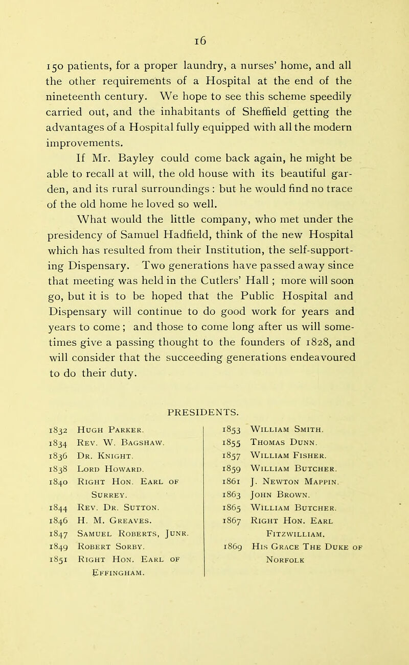 150 patients, for a proper laundry, a nurses’ home, and all the other requirements of a Hospital at the end of the nineteenth century. We hope to see this scheme speedily carried out, and the inhabitants of Sheffield getting the advantages of a Hospital fully equipped with all the modern improvements. If Mr. Bayley could come back again, he might be able to recall at will, the old house with its beautiful gar- den, and its rural surroundings : but he would find no trace of the old home he loved so well. What would the little company, who met under the presidency of Samuel Hadfield, think of the new Hospital which has resulted from their Institution, the self-support- ing Dispensary. Two generations have passed away since that meeting was held in the Cutlers’ Hall ; more will soon go, but it is to be hoped that the Public Hospital and Dispensary will continue to do good work for years and years to come; and those to come long after us will some- times give a passing thought to the founders of 1828, and will consider that the succeeding generations endeavoured to do their duty. PRESIDENTS. 1832 Hugh Parker. 1834 Rev. W. Bagshaw. 1836 Dr. Knight. 1838 Lord Howard. 1840 Right Hon. Earl of Surrey. 1844 Rev. Dr. Sutton. 1846 H. M. Greaves. 1847 Samuel Roberts, Junr. 1849 Robert Sorby. 1851 Right Hon. Earl of Effingham. 1853 William Smith. 1855 Thomas Dunn. 1857 William Fisher. 1859 William Butcher. 1861 J. Newton Mappin. 1863 John Brown. 1865 William Butcher. 1867 Right Hon. Earl Fitzwilliam. 1869 His Grace The Duke of Norfolk