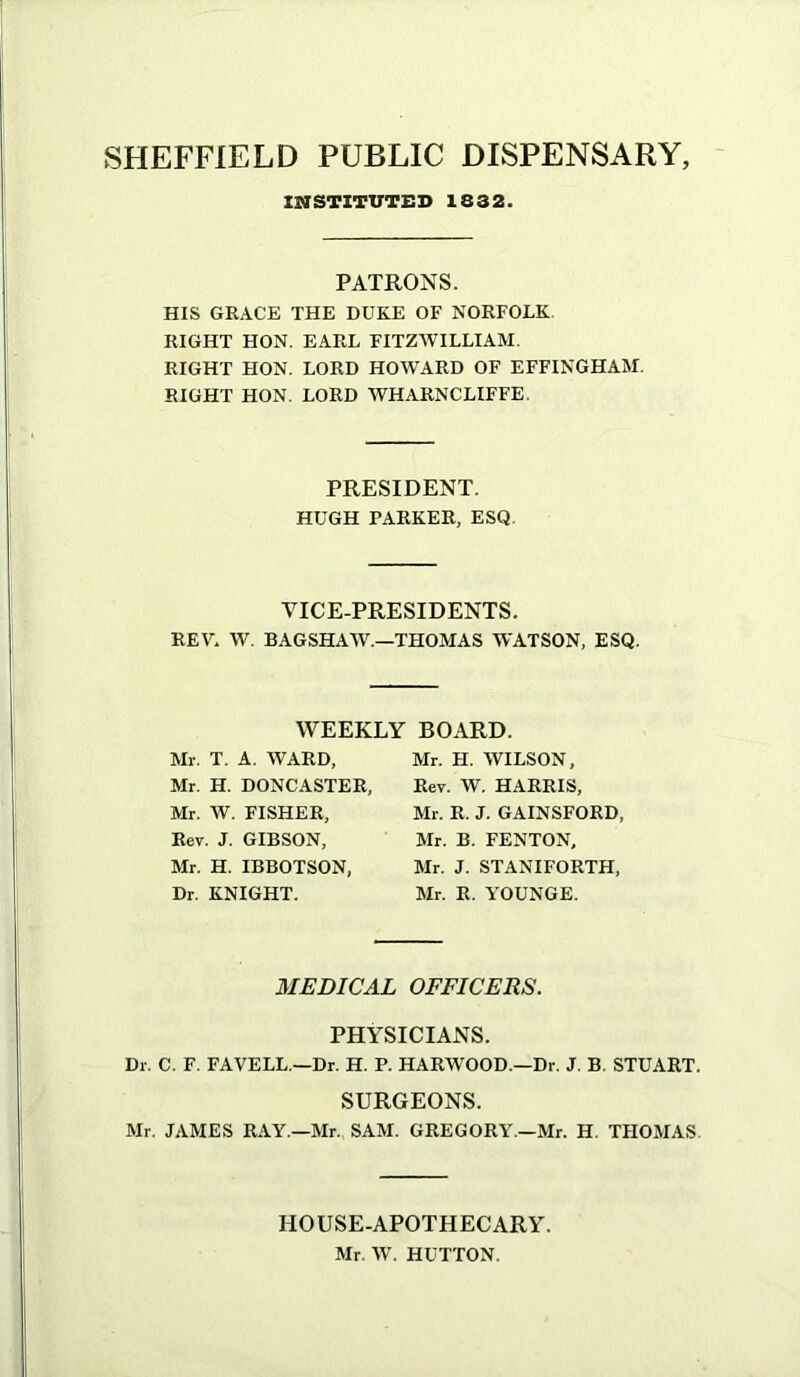 INSTITUTED 1832. PATRONS. HIS GRACE THE DUKE OF NORFOLK. RIGHT HON. EARL FITZWILLIAM. RIGHT HON. LORD HOWARD OF EFFINGHAM. RIGHT HON. LORD WHARNCLIFFE. PRESIDENT. HUGH PARKER, ESQ. VICE-PRESIDENTS. REV. W. BAGSHAW.—THOMAS WATSON, ESQ. WEEKLY BO.IRD. Mr. T. A. WARD, Mr. H. DONCASTER, Mr. W. FISHER, Rev. J. GIBSON, Mr. H. IBBOTSON, Dr. KNIGHT. Mr. H. WILSON, Rev. W. HARRIS, Mr. R. J. GAINSFORD, Mr. B. FENTON, Mr. J. STANIFORTH, Mr. R. YOUNGE. MEDICAL OFFICERS. PHYSICIANS. Dr. C. F. FAVELL.—Dr. H. P. HARWOOD.—Dr. J. B. STUART. SURGEONS. Mr. JAMES RAY.—Mr. SAM. GREGORY.—Mr. H, THOMAS. HOUSE-APOTHECARY. Mr. W. HUTTON.