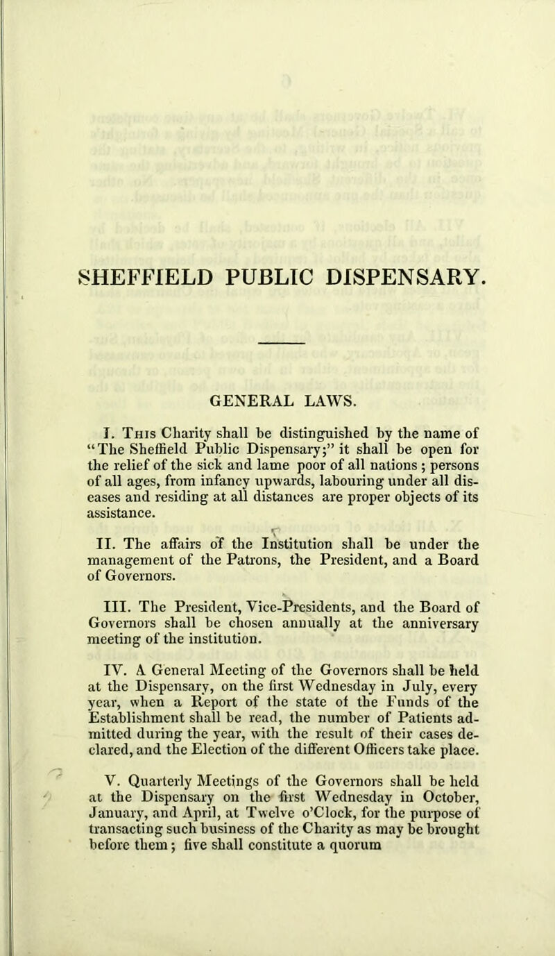 GENERAL LAWS. I. This Charity shall be distinguished by the name of “The Sheffield Public Dispensary;” it shall be open for the relief of the sick and lame poor of all nations ; persons of all ages, from infancy upwards, labouring under all dis- eases and residing at all distances are proper objects of its assistance. T II. The affairs of the Institution shall be under the management of the Patrons, the President, and a Board of Governors. III. The President, Vice-Presidents, and the Board of Governors shall be chosen annually at the anniversary meeting of the institution. IV. A General Meeting of the Governors shall be held at the Dispensary, on the first Wednesday in July, every year, when a Report of the state of the Funds of the Establishment shall be read, the number of Patients ad- mitted during the year, with the result of their cases de- clared, and the Election of the different Officers take place. V. Quarterly Meetings of the Governors shall be held at the Dispensary on the first Wednesday in October, January, and April, at Twelve o’Clock, for the pui-pose of transacting such business of the Charity as may be brought before them; five shall constitute a quorum