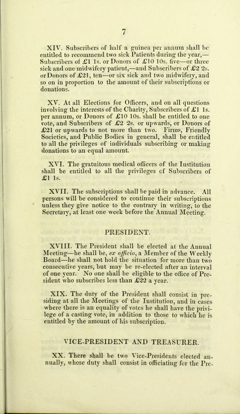 XIV. Subscribers of half a guinea per annum shall be entitled to recommend two sick Patients during the year,— Subscribers of £l Is. or Donors of £10 10s. five—or three sick and one midwifery patient,—and Subscribers of £2 2s. or Donors of £21, ten—or six sick and two midwifery, and so on in proportion to the amount of their subscriptions or donations. XV. At all Elections for Officers, and on all questions involving the interests of the Charity, Subscribers of £l Is. per annum, or Donors of £10 10s. shall be entitled to one vote, and Subscribers of £2 2s. or upwards, or Donors of £21 or upwards to not more than two. Firm.s, Friendly Societies, and Public Bodies in general, shall be entitled to all the privileges of individuals subscribing or making donations to an equal amount. XVI. The gratuitous medical officers of the Institution shall be entitled to all the privileges of Subscribers of £1 Is. XVII. The subscriptions shall be paid in advance. All persons will be considered to continue their subscriptions unless they give notice to the contrary in writing, to the Secretary, at least one week before the Annual Meeting. PRESIDENT. XVIII. The President shall be elected at the Annual Meeting—he shall be, ex officio, a Member of the Weekly Board—he shall not hold the situation for more than two consecutive years, but may be re-elected after an interval of one year. No one shall be eligible to the office of Pre- sident who subscribes less than £22 a year. XIX. The duty of the President shall consist in pre- siding at all the Meetings of the Institution, and in cases where there is an equality of votes he shall have the privi- lege of a casting vote, in addition to those to which he is entitled by the amount of his subscription. VICE-PRESIDENT AND TREASURER. XX. There shall be two Vice-Presidents elected an- nually, whose duty shall consist in officiating for the Pre-