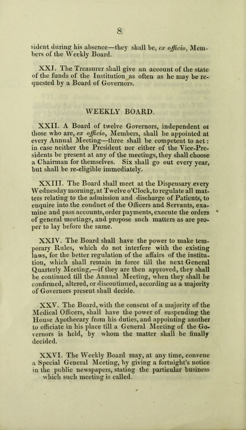 sident durinp: his absence—they shall be, e.v officio, Mem- bers of the Weekly Board. XXI. The Treasurer shall give an account of the state of the funds of the Institution as often as he may be re- quested by a Board of Governors. WEEKLY BOARD. XXII. A Board of twelve Governors, independent oi those who are, ex officio. Members, shall be appointed at every Annual Meeting—three shall be competent to act: in case neither the President nor either of the Vice-Pre- sidents be present at any of the meetings, they shall choose a Chairman for themselves. Six shall go out every year, but shall be re-eligible immediately. XXIII. The Board shall meet at the Dispensary every Wednesday morning, at Twelve o’Clock, to regulate all mat- ters relating to the admission and discharge of Patients, to enquire into the conduct of the Officers and Servants, exa- mine and pass accounts, order payments, execute the orders of general meetings, and propose such matters as are pro- per to lay before the same. XXIV. The Board shall have the power to make tem- porary Rules, which do not interfere with the existing laws, for the better regulation of the affairs of the institu- tion, which shall remain in force till the next General Quarterly Meeting,—if they are then approved, they shall be continued till the Annual Meeting, when they shall be confirmed, altered, or discontinued, according as a majority of Governors present shall decide. XXV. The Board, w ith the consent of a majority of the Medical Officers, shall have the power of suspending the House Apothecary from his duties, and appointing another to officiate in his place till a General Meeting of the Go- vernors is held, by whom the matter shall be finally decided. XXVI. The Weekly Board may, at any time, convene a Special General Meeting, by giving a fortnight’s notice in the public newspapers, stilting the particular business which such meeting is called.
