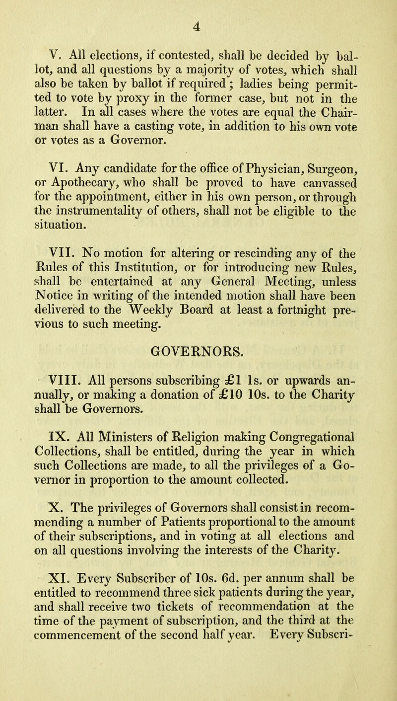 V. All elections, if contested, shall be decided by bal- lot, and all questions by a majority of votes, which shall also be taken by ballot if required ; ladies being permit- ted to vote by proxy in the former case, but not in the latter. In all cases where the votes are equal the Chair- man shall have a casting vote, in addition to his own vote or votes as a Governor. VI. Any candidate for the office of Physician, Surgeon, or Apothecary, who shall be proved to have canvassed for the appointment, either in his own person, or through the instrumentality of others, shall not be eligible to the situation. VII. No motion for altering or rescinding any of the Rules of this Institution, or for introducing new Rules, shall be entertained at any General Meeting, unless Notice in writing of the intended motion shall have been delivered to the Weekly Board at least a fortnight pre- vious to such meeting. GOVERNORS. VIII. All persons subscribing £1 Is. or upwards an- nually, or making a donation of £10 10s. to the Charity shall be Governors. IX. All Ministers of Religion making Congregational Collections, shall be entitled, during the year in which such Collections are made, to all the privileges of a Go- vernor in proportion to the amount collected. X. The privileges of Governors shall consist in recom- mending a number of Patients proportional to the amount of their subscriptions, and in voting at all elections and on all questions involving the interests of the Charit}^. XI. Every Subscriber of 10s. 6d. per annum shall be entitled to recommend three sick patients during the year, and shall receive two tickets of recommendation at the time of the payment of subscription, and the third at the commencement of the second half year. Every Subscri-