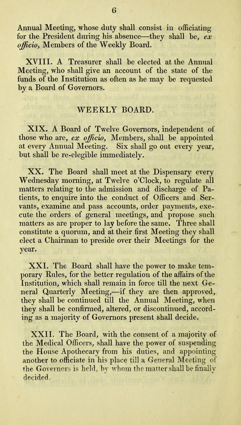 Annual Meeting, whose duty shall consist in officiating for the President during his absence—they shall he, ex officio, Members of the Weekly Board. XVIII. A Treasurer shall be elected at the Annual Meeting, who shall give an account of the state of the funds of the Institution as often as he may be requested by a Board of Governors. WEEKLY BOARD. XIX. A Board of Twelve Governors, independent of those who are, ex officio, Members, shall be appointed at every Annual Meeting. Six shall go out every year, hut shall be re-elegible immediately. XX. The Board shall meet at the Dispensary every Wednesday morning, at Twelve o’Clock, to regulate all matters relating to the admission and discharge of Pa- tients, to enquire into the conduct of Officers and Ser- vants, examine and pass accounts, order payments, exe- cute the orders of general meetings, and propose such matters as are proper to lay before the same. Three shall constitute a quorum, and at their first Meeting they shall elect a Chairman to preside over their Meetings for the year. XXI. The Board shall have the power to make tem- porary Rules, for the better regulation of the affairs of the Institution, which shall remain in force till the next Ge- neral Quarterly Meeting,—if they are then approved, they shall be continued till the Annual Meeting, when they shall he confirmed, altered, or discontinued, accord- ing as a majority of Governors present shall decide. XXII. The Board, with the consent of a majority of the Medical Officers, shall have the power of suspending the House Apothecary from his duties, and appointing another to officiate in his place till a General Meeting of the Governors is held, by whom the matter shall be finally decided.