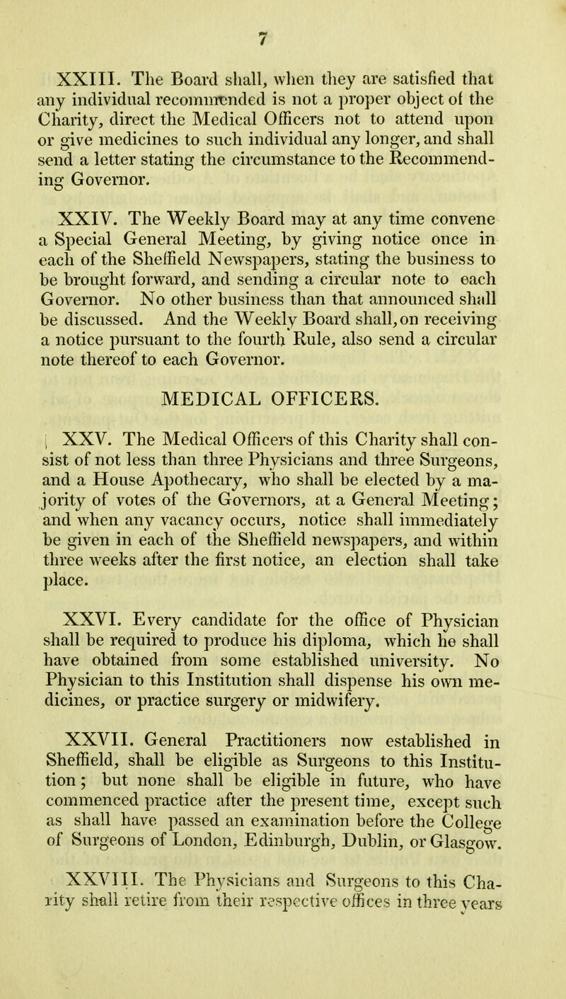 XXIII. The Board shall, when they are satisfied that any individual recommended is not a proper object of the Charity, direct the Medical Officers not to attend upon or give medicines to such individual any longer, and shall send a letter stating the circumstance to the Recommend- ing Governor. XXIV. The Weekly Board may at any time convene a Special General Meeting, by giving notice once in each of the Sheffield Newspapers, stating the business to be brought forward, and sending a circular note to each Governor. No other business than that announced shall be discussed. And the Weekly Board shall, on receiving a notice pursuant to the fourth Rule, also send a circular note thereof to each Governor. MEDICAL OFFICERS. j XXV. The Medical Officers of this Charity shall con- sist of not less than three Physicians and three Surgeons, and a House Apothecary, who shall be elected by a ma- jority of votes of the Governors, at a General Meeting; and when any vacancy occurs, notice shall immediately be given in each of the Sheffield newspapers, and within three weeks after the first notice, an election shall take place. XXVI. Every candidate for the office of Physician shall be required to produce his diploma, which he shall have obtained from some established university. No Physician to this Institution shall dispense his own me- dicines, or practice surgery or midwifery. XXVII. General Practitioners now established in Sheffield, shall be eligible as Surgeons to this Institu- tion ; but none shall be eligible in future, who have commenced practice after the present time, except such as shall have passed an examination before the College of Surgeons of London, Edinburgh, Dublin, or Glasgow. XXVIII. The Physicians and Surgeons to this Cha- rity shall retire from their respective offices in three years