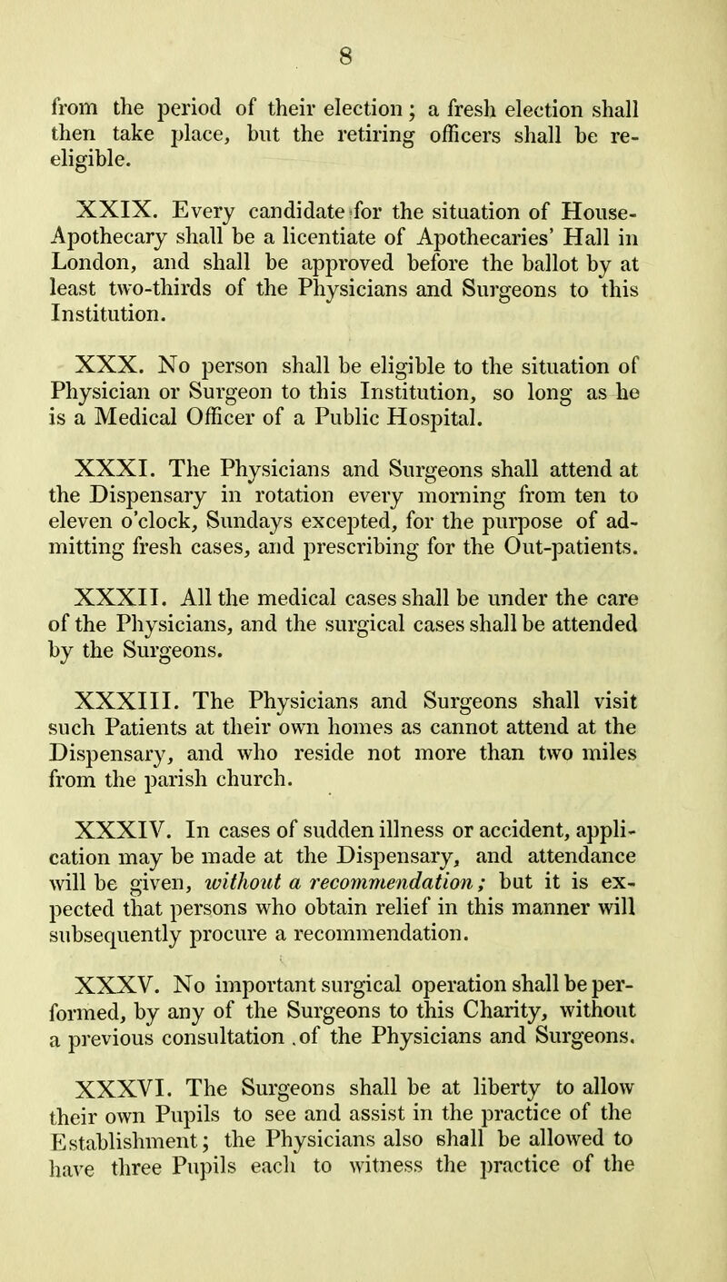 from the period of their election; a fresh election shall then take place, but the retiring officers shall be re- eligible. XXIX. Every candidate for the situation of House- Apothecary shall be a licentiate of Apothecaries’ Hall in London, and shall be approved before the ballot by at least two-thirds of the Physicians and Surgeons to this Institution. XXX. No person shall be eligible to the situation of Physician or Surgeon to this Institution, so long as he is a Medical Officer of a Public Hospital. XXXI. The Physicians and Surgeons shall attend at the Dispensary in rotation every morning from ten to eleven o’clock, Sundays excepted, for the purpose of ad- mitting fresh cases, and prescribing for the Out-patients. XXXII. All the medical cases shall be under the care of the Physicians, and the surgical cases shall be attended by the Surgeons. XXXIII. The Physicians and Surgeons shall visit such Patients at their own homes as cannot attend at the Dispensary, and who reside not more than two miles from the parish church. XXXIV. In cases of sudden illness or accident, appli- cation may be made at the Dispensary, and attendance will be given, without a recommendation; but it is ex- pected that persons who obtain relief in this manner will subsequently procure a recommendation. XXXV. No important surgical operation shall be per- formed, by any of the Surgeons to this Charity, without a previous consultation .of the Physicians and Surgeons. XXXVI. The Surgeons shall be at liberty to allow their own Pupils to see and assist in the practice of the Establishment; the Physicians also shall be allowed to have three Pupils each to witness the practice of the