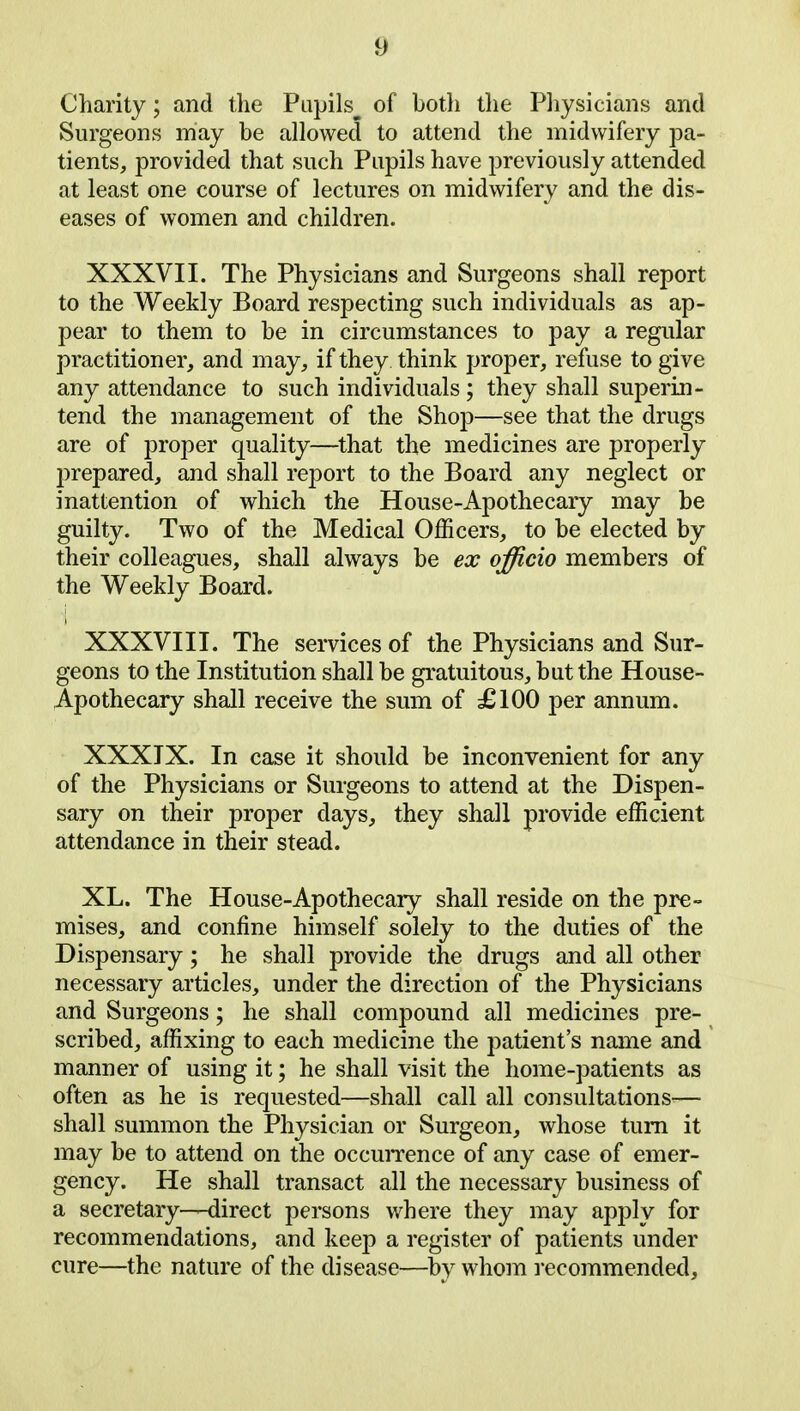 Charity; and the Pupils^ of both the Physicians and Surgeons may be allowed to attend the midwifery pa- tients, provided that such Pupils have previously attended at least one course of lectures on midwifery and the dis- eases of women and children. XXXVII. The Physicians and Surgeons shall report to the Weekly Board respecting such individuals as ap- pear to them to be in circumstances to pay a regular practitioner, and may, if they think proper, refuse to give any attendance to such individuals; they shall superin- tend the management of the Shop—see that the drugs are of proper quality—that the medicines are properly prepared, and shall report to the Board any neglect or inattention of which the House-Apothecary may be guilty. Two of the Medical Officers, to be elected by their colleagues, shall always be ex officio members of the Weekly Board. XXXVIII. The services of the Physicians and Sur- geons to the Institution shall be gratuitous, but the House- Apothecary shall receive the sum of £100 per annum. XXXIX. In case it should be inconvenient for any of the Physicians or Surgeons to attend at the Dispen- sary on their proper days, they shall provide efficient attendance in their stead. XL. The House-Apothecary shall reside on the pre- mises, and confine himself solely to the duties of the Dispensary; he shall provide the drugs and all other necessary articles, under the direction of the Physicians and Surgeons; he shall compound all medicines pre- scribed, affixing to each medicine the patient’s name and manner of using it; he shall visit the home-patients as often as he is requested—shall call all consultations— shall summon the Physician or Surgeon, whose turn it may be to attend on the occurrence of any case of emer- gency. He shall transact all the necessary business of a secretary-—direct persons where they may apply for recommendations, and keep a register of patients under cure—the nature of the disease—by whom recommended.