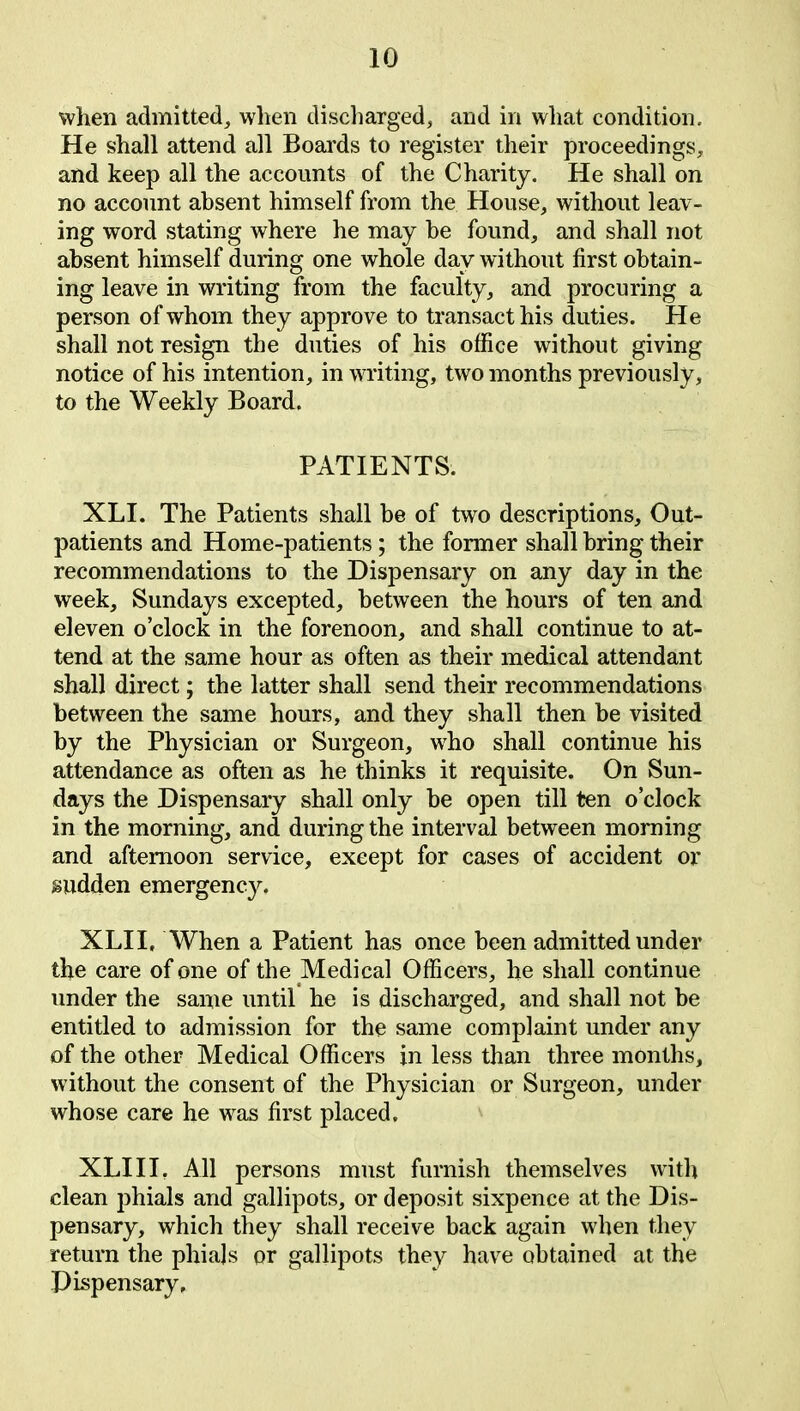 when admitted, when discharged, and in what condition. He shall attend all Boards to register their proceedings, and keep all the accounts of the Charity. He shall on no account absent himself from the House, without leav- ing word stating where he may be found, and shall not absent himself during one whole day without first obtain- ing leave in writing from the faculty, and procuring a person of whom they approve to transact his duties. He shall not resign the duties of his office without giving notice of his intention, in writing, two months previously, to the Weekly Board. PATIENTS. XLI. The Patients shall be of two descriptions. Out- patients and Home-patients ; the former shall bring their recommendations to the Dispensary on any day in the week, Sundays excepted, between the hours of ten and eleven o’clock in the forenoon, and shall continue to at- tend at the same hour as often as their medical attendant shall direct; the latter shall send their recommendations between the same hours, and they shall then be visited by the Physician or Surgeon, who shall continue his attendance as often as he thinks it requisite. On Sun- days the Dispensary shall only be open till ten o’clock in the morning, and during the interval between morning and afternoon service, except for cases of accident or sudden emergency. XLII, When a Patient has once been admitted under the care of one of the Medical Officers, he shall continue under the same until he is discharged, and shall not be entitled to admission for the same complaint under any of the other Medical Officers in less than three months, without the consent of the Physician or Surgeon, under whose care he was first placed. XLIII. All persons must furnish themselves with clean phials and gallipots, or deposit sixpence at the Dis- pensary, which they shall receive back again when they return the phiajs or gallipots they have obtained at the Dispensary,