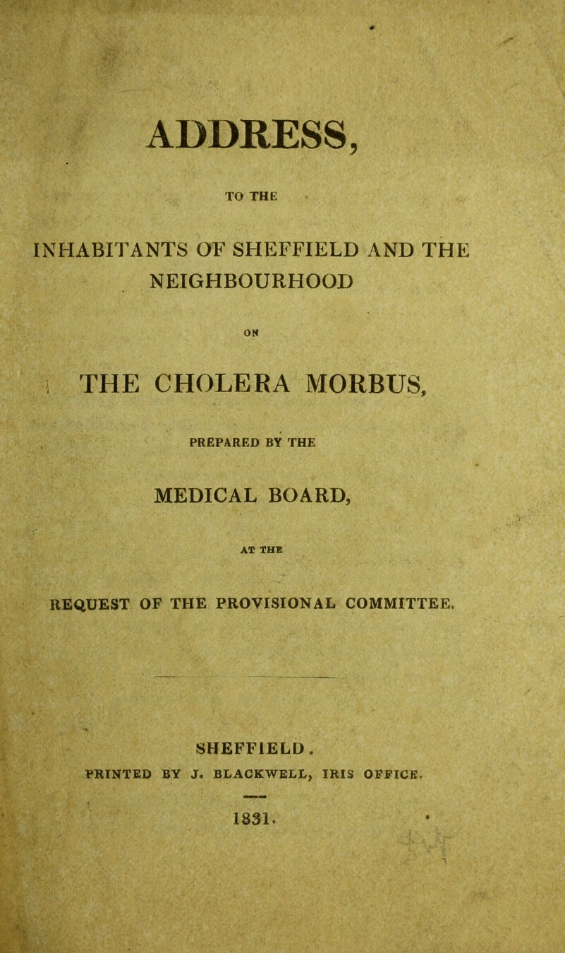 ADDRESS, TO THE INHABITANTS OF SHEFFIELD AND THE NEIGHBOURHOOD ON THE CHOLERA MORBUS, PREPARED BY THE MEDICAL BOARD, AT THE REQUEST OF THE PROVISIONAL COMMITTEE. SHEFFIELD. PRINTED BY J. BLACKWELL, IRIS OFFICE. 1831.
