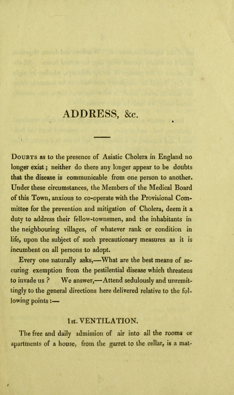 ADDRESS, &c. Doubts as to the presence of Asiatic Cholera in England no longer exist; neither do there any longer appear to be doubts that the disease is communicable from one person to another. Under these circumstances, the Members of the Medical Board of this Town, anxious to co-operate with the Provisional Com- mittee for the prevention and mitigation of Cholera, deem it a duty to address their fellow-townsmen, and the inhabitants in the neighbouring villages, of whatever rank or condition in life, upon the subject of such precautionary measures as it is incumbent on all persons to adopt. Every one naturally asks,—What are the best means of se- curing exemption from the pestilential disease which threatens to invade us ? We answer,—Attend sedulously and unremit- tingly to the general directions here delivered relative to the fol- lowing points:— 1st. VENTILATION. The free and daily admission of air into all the rooms or apartments of a house, from the garret to the cellar, is a mat-