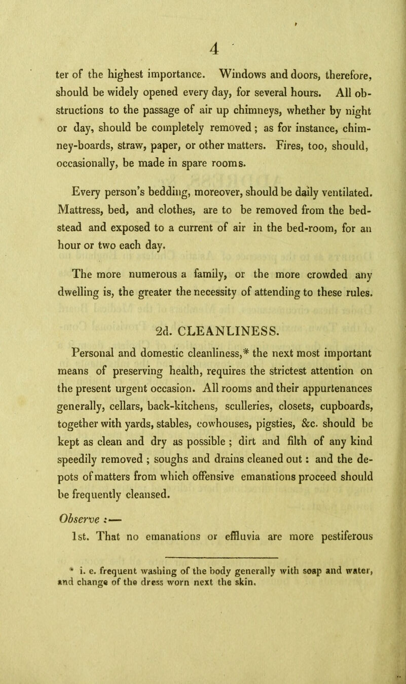 ter of the highest importance. Windows and doors, therefore, should be widely opened every day, for several hours. All ob- structions to the passage of air up chimneys, whether by night or day, should be completely removed; as for instance, chim- ney-boards, straw, paper, or other matters. Fires, too, should, occasionally, be made in spare rooms. Every person’s bedding, moreover, should be daily ventilated. Mattress, bed, and clothes, are to be removed from the bed- stead and exposed to a current of air in the bed-room, for an hour or two each day. The more numerous a family, or the more crowded any dwelling is, the greater the necessity of attending to these rules. 2d. CLEANLINESS. Personal and domestic cleanliness,* the next most important means of preserving health, requires the strictest attention on the present urgent occasion. All rooms and their appurtenances generally, cellars, back-kitchens, sculleries, closets, cupboards, together with yards, stables, cowhouses, pigsties, &c. should be kept as clean and dry as possible ; dirt and filth of any kind speedily removed ; soughs and drains cleaned out: and the de- pots of matters from which offensive emanations proceed should be frequently cleansed. Observe :— 1st. That no emanations or effluvia are more pestiferous * i. e. frequent washing of the body generally with soap and water, and change of the dress worn next the skin. ••