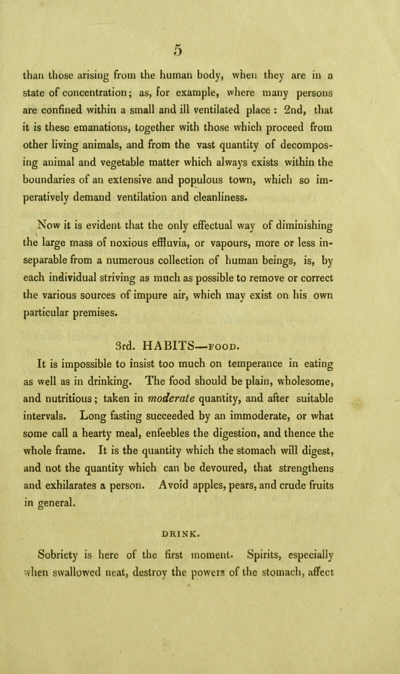 than those arising from the human body, when they are in a state of concentration; as, for example, where many persons are confined within a small and ill ventilated place : 2nd, that it is these emanations, together with those which proceed from other living animals, and from the vast quantity of decompos- ing animal and vegetable matter which always exists within the boundaries of an extensive and populous town, which so im- peratively demand ventilation and cleanliness. .Now it is evident that the only effectual way of diminishing the large mass of noxious effluvia, or vapours, more or less in- separable from a numerous collection of human beings, is, by each individual striving as much as possible to remove or correct the various sources of impure air, which may exist on his own particular premises. 3rd. HABITS—food. It is impossible to insist too much on temperance in eating as well as in drinking. The food should be plain, wholesome, and nutritious; taken in moderate quantity, and after suitable intervals. Long fasting succeeded by an immoderate, or what some call a hearty meal, enfeebles the digestion, and thence the whole frame. It is the quantity which the stomach will digest, and not the quantity which can be devoured, that strengthens and exhilarates a person. Avoid apples, pears, and crude fruits in general. DRINK. Sobriety is here of the first moment. Spirits, especially when swallowed neat, destroy the powers of the stomach, affect