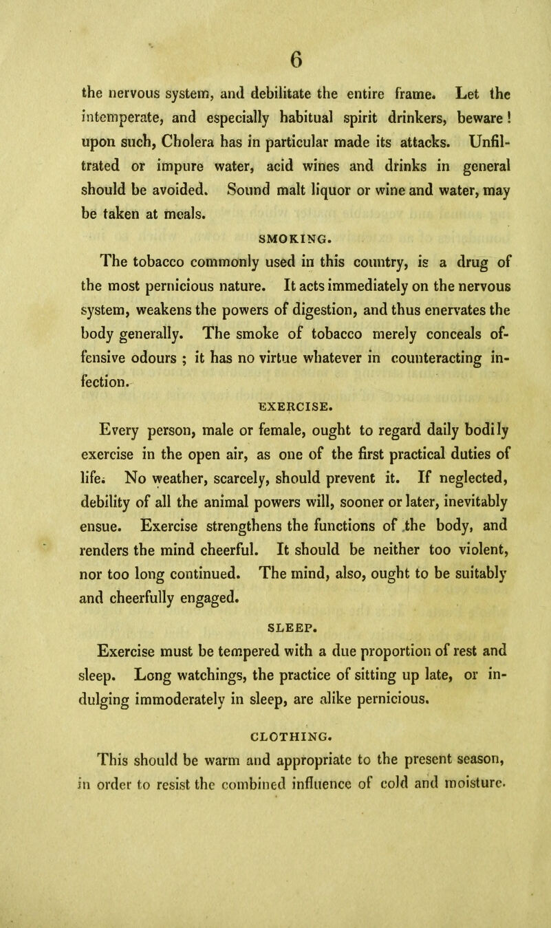 the nervous system, and debilitate the entire frame. Let the intemperate, and especially habitual spirit drinkers, beware! upon such, Cholera has in particular made its attacks. Unfil- trated or impure water, acid wines and drinks in general should be avoided. Sound malt liquor or wine and water, may be taken at meals. SMOKING. The tobacco commonly used in this country, is a drug of the most pernicious nature. It acts immediately on the nervous system, weakens the powers of digestion, and thus enervates the body generally. The smoke of tobacco merely conceals of- fensive odours ; it has no virtue whatever in counteracting in- fection. EXERCISE. Every person, male or female, ought to regard daily bodily exercise in the open air, as one of the first practical duties of lifei No weather, scarcely, should prevent it. If neglected, debility of all the animal powers will, sooner or later, inevitably ensue. Exercise strengthens the functions of the body, and renders the mind cheerful. It should be neither too violent, nor too long continued. The mind, also, ought to be suitably and cheerfully engaged. SLEEP. Exercise must be tempered with a due proportion of rest and sleep. Long watchings, the practice of sitting up late, or in- dulging immoderately in sleep, are alike pernicious. CLOTHING. This should be warm and appropriate to the present season, in order to resist the combined influence of cold and moisture.