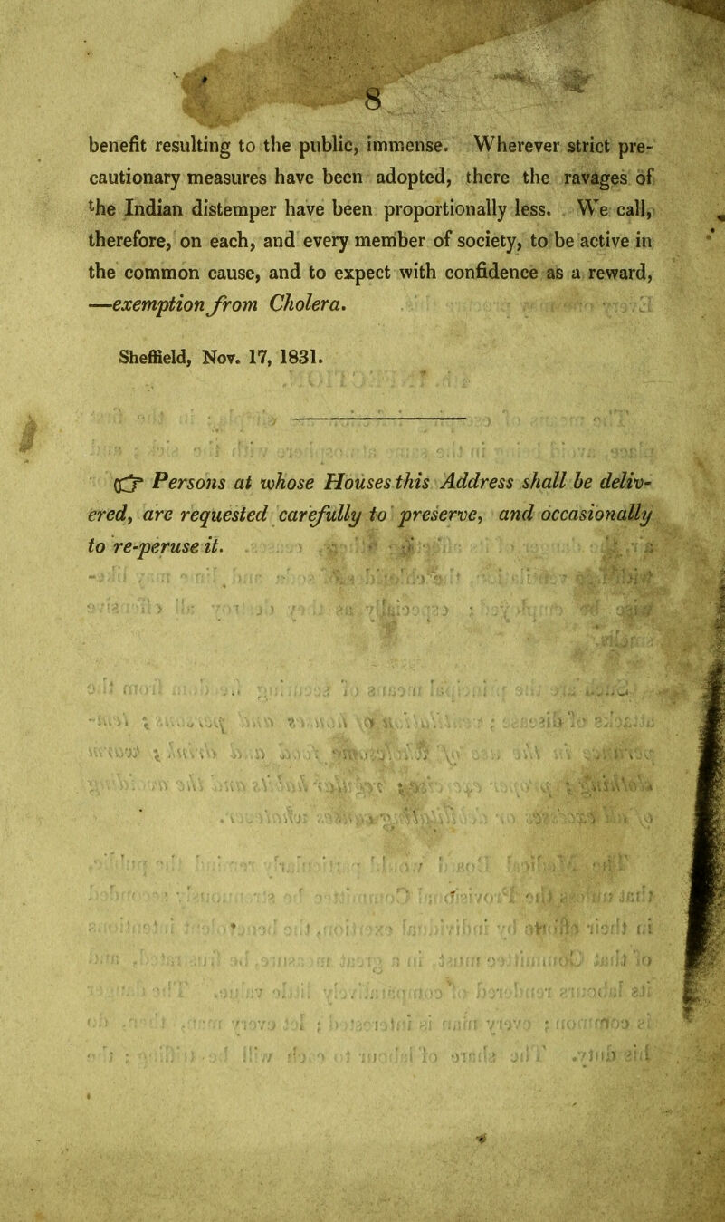 benefit resulting to the public, immense. Wherever strict pre- cautionary measures have been adopted, there the ravages of the Indian distemper have been proportionally less. We call, therefore, on each, and every member of society, to be active in the common cause, and to expect with confidence as a reward, —exemption from Cholera. Sheffield, Nov. 17, 1831. (Cj* Persons at whose Houses this Address shall be deliv- ered, are requested carefully to preserve, and occasionally to re-peruse it.