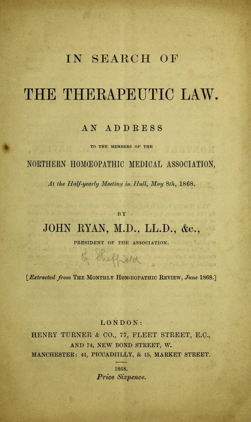 IN SEARCH OF THE THERAPEUTIC LAW. AN ADDRESS TO THE MEMBERS OF THE NORTHERN HOMOEOPATHIC MEDICAL ASSOCIATION, At the Half-yearly Meeting in Hull, May 8th, 1868. BY JOHN RYAN, M.D., LL.D., &c., PRESIDENT OF THE ASSOCIATION. . . (A*. [.Extracted from The Monthly Homeopathic Review, June 1868.] LONDON: HENRY TURNER & CO., 77, FLEET STREET, E.C., AND 74, NEW BOND STREET, W. MANCHESTER: 41, PICCADIILLY, & 15, MARKET STREET. 1868. Price Sixpence.