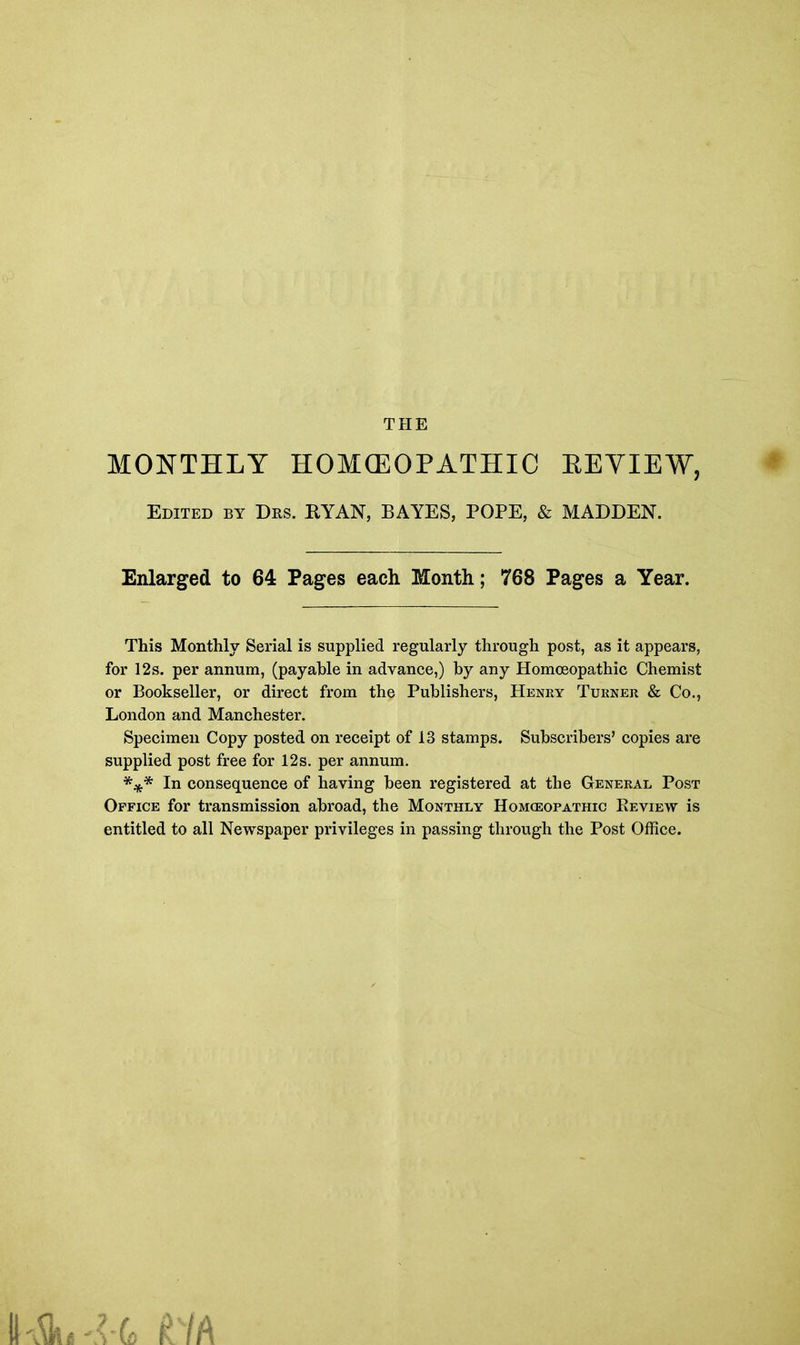 THE MONTHLY HOMCEOPATHIC REVIEW, Edited by Drs. RYAN, BAYES, POPE, & MADDEN. Enlarged to 64 Pages each Month; 768 Pages a Year. This Monthly Serial is supplied regularly through post, as it appears, for 12s. per annum, (payable in advance,) by any Homoeopathic Chemist or Bookseller, or direct from the Publishers, Henry Turner & Co., London and Manchester. Specimen Copy posted on receipt of 13 stamps. Subscribers’ copies are supplied post free for 12s. per annum. *** In consequence of having been registered at the General Post Office for transmission abroad, the Monthly Homceopathic Review is entitled to all Newspaper privileges in passing through the Post Office.