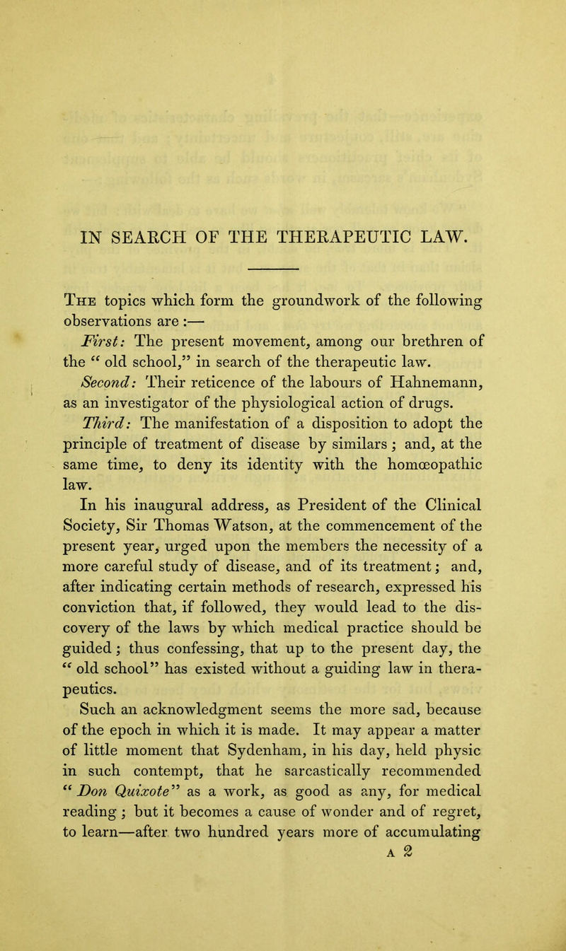 The topics which form the groundwork of the following observations are:— First: The present movement, among our brethren of the “ old school,” in search of the therapeutic law. Second: Their reticence of the labours of Hahnemann, as an investigator of the physiological action of drugs. Third: The manifestation of a disposition to adopt the principle of treatment of disease by similars; and, at the same time, to deny its identity with the homoeopathic law. In his inaugural address, as President of the Clinical Society, Sir Thomas Watson, at the commencement of the present year, urged upon the members the necessity of a more careful study of disease, and of its treatment; and, after indicating certain methods of research, expressed his conviction that, if followed, they would lead to the dis- covery of the laws by which medical practice should be guided ; thus confessing, that up to the present day, the “ old school” has existed without a guiding law in thera- peutics. Such an acknowledgment seems the more sad, because of the epoch in which it is made. It may appear a matter of little moment that Sydenham, in his day, held physic in such contempt, that he sarcastically recommended “ Don Quixote” as a work, as good as any, for medical reading ; but it becomes a cause of wonder and of regret, to learn—after two hundred years more of accumulating a 2