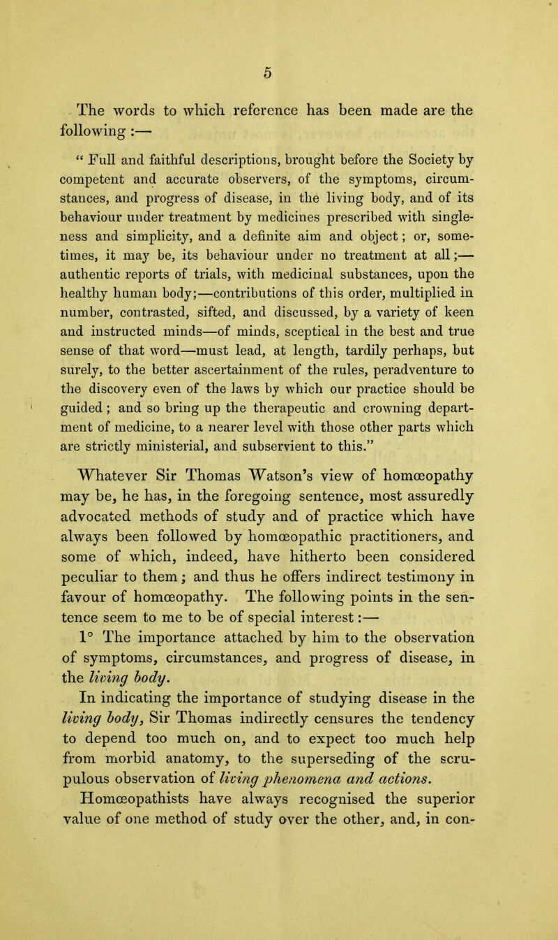 The words to which reference has been made are the following :— “ Full and faithful descriptions, brought before the Society by competent and accurate observers, of the symptoms, circum- stances, and progress of disease, in the living body, and of its behaviour under treatment by medicines prescribed with single- ness and simplicity, and a definite aim and object; or, some- times, it may be, its behaviour under no treatment at all;— authentic reports of trials, with medicinal substances, upon the healthy human body;—contributions of this order, multiplied in number, contrasted, sifted, and discussed, by a variety of keen and instructed minds—of minds, sceptical in the best and true sense of that word—must lead, at length, tardily perhaps, but surely, to the better ascertainment of the rules, peradventure to the discovery even of the laws by which our practice should be guided; and so bring up the therapeutic and crowning depart- ment of medicine, to a nearer level with those other parts which are strictly ministerial, and subservient to this.” Whatever Sir Thomas Watson’s view of homoeopathy may be, he has, in the foregoing sentence, most assuredly advocated methods of study and of practice which have always been followed by homoeopathic practitioners, and some of which, indeed, have hitherto been considered peculiar to them; and thus he offers indirect testimony in favour of homoeopathy. The following points in the sen- tence seem to me to be of special interest:— 1° The importance attached by him to the observation of symptoms, circumstances, and progress of disease, in the living body. In indicating the importance of studying disease in the living body, Sir Thomas indirectly censures the tendency to depend too much on, and to expect too much help from morbid anatomy, to the superseding of the scru- pulous observation of living phenomena and actions. Homceopathists have always recognised the superior value of one method of study aver the other, and, in con-