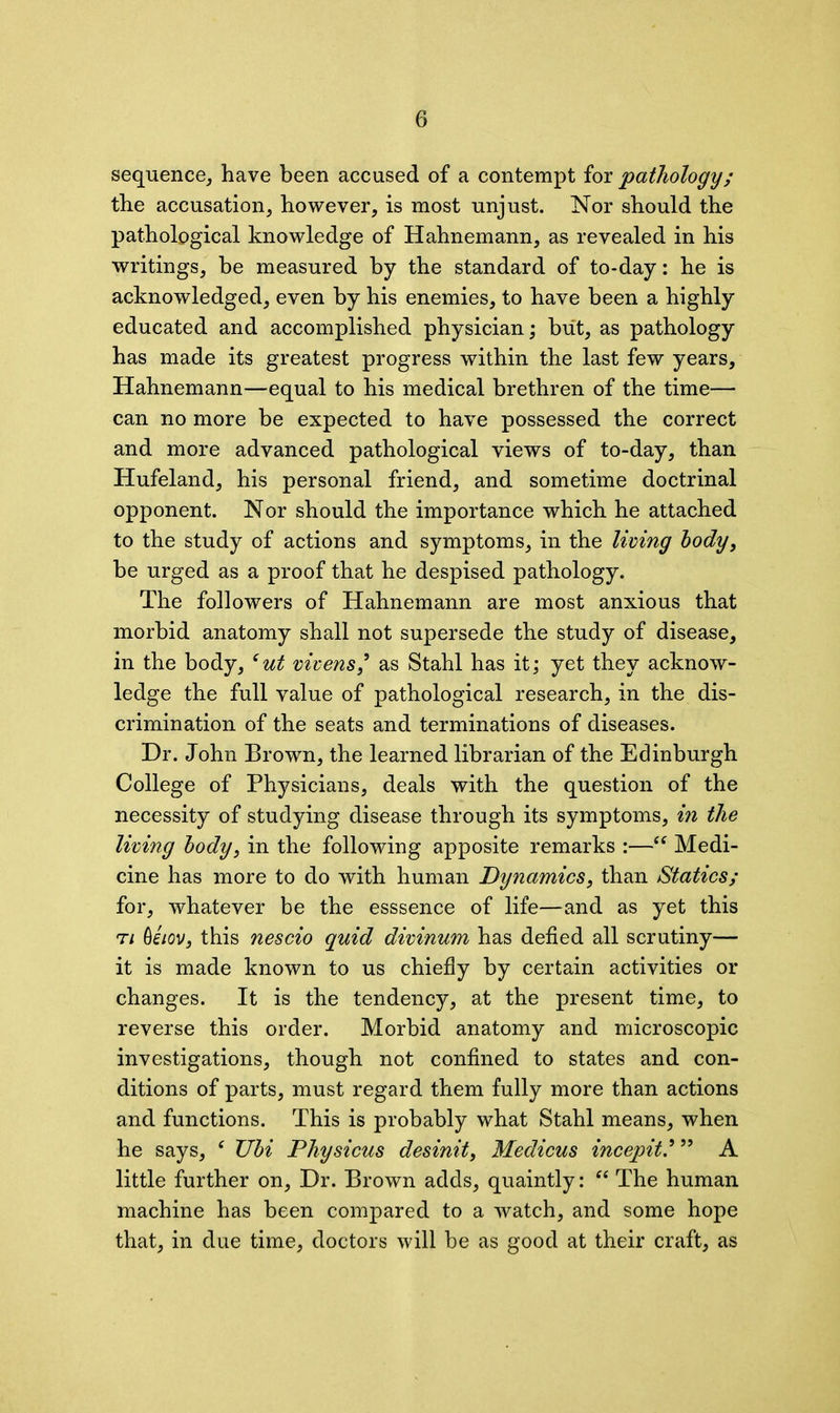 sequence, have been accused of a contempt for pathology; the accusation, however, is most unjust. Nor should the pathological knowledge of Hahnemann, as revealed in his writings, be measured by the standard of to-day: he is acknowledged, even by his enemies, to have been a highly educated and accomplished physician; but, as pathology has made its greatest progress within the last few years, Hahnemann—equal to his medical brethren of the time— can no more be expected to have possessed the correct and more advanced pathological views of to-day, than Hufeland, his personal friend, and sometime doctrinal opponent. Nor should the importance which he attached to the study of actions and symptoms, in the living body, be urged as a proof that he despised pathology. The followers of Hahnemann are most anxious that morbid anatomy shall not supersede the study of disease, in the body, 6ut vivens9 as Stahl has it; yet they acknow- ledge the full value of pathological research, in the dis- crimination of the seats and terminations of diseases. Dr. John Brown, the learned librarian of the Edinburgh College of Physicians, deals with the question of the necessity of studying disease through its symptoms, in the living body, in the following apposite remarks :—“ Medi- cine has more to do with human Dynamics, than Statics; for, whatever be the esssence of life—and as yet this ti Qeiov, this nescio quid divinum has defied all scrutiny— it is made known to us chiefly by certain activities or changes. It is the tendency, at the present time, to reverse this order. Morbid anatomy and microscopic investigations, though not confined to states and con- ditions of parts, must regard them fully more than actions and functions. This is probably what Stahl means, when he says, f Ubi Physicus desinit, Medicus incepit999 A little further on, Dr. Brown adds, quaintly: “ The human machine has been compared to a watch, and some hope that, in due time, doctors will be as good at their craft, as