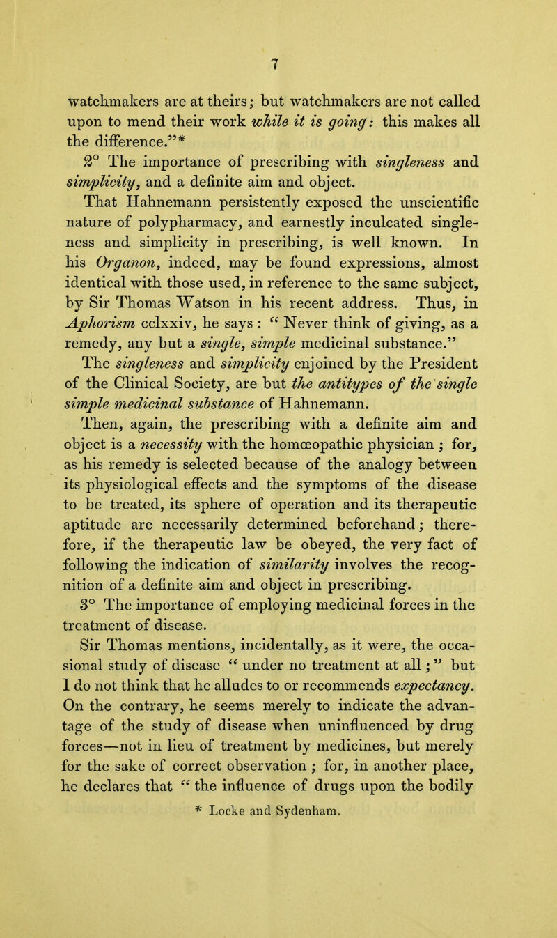 watchmakers are at theirs; but watchmakers are not called upon to mend their work while it is going: this makes all the difference.5’* 2° The importance of prescribing with singleness and simplicity, and a definite aim and object. That Hahnemann persistently exposed the unscientific nature of polypharmacy, and earnestly inculcated single- ness and simplicity in prescribing, is well known. In his Organon, indeed, may be found expressions, almost identical with those used, in reference to the same subject, by Sir Thomas Watson in his recent address. Thus, in Aphorism cclxxiv, he says : “ Never think of giving, as a remedy, any but a single, simple medicinal substance.” The singleness and simplicity enjoined by the President of the Clinical Society, are but the antitypes of the single simple medicinal substance of Hahnemann. Then, again, the prescribing with a definite aim and object is a necessity with the homoeopathic physician ; for, as his remedy is selected because of the analogy between its physiological effects and the symptoms of the disease to be treated, its sphere of operation and its therapeutic aptitude are necessarily determined beforehand; there- fore, if the therapeutic law be obeyed, the very fact of following the indication of similarity involves the recog- nition of a definite aim and object in prescribing. 3° The importance of employing medicinal forces in the treatment of disease. Sir Thomas mentions, incidentally, as it were, the occa- sional study of disease “ under no treatment at all;55 but I do not think that he alludes to or recommends expectancy. On the contrary, he seems merely to indicate the advan- tage of the study of disease when uninfluenced by drug forces—not in lieu of treatment by medicines, but merely for the sake of correct observation ; for, in another place, he declares that “ the influence of drugs upon the bodily * Locke and Sydenham.