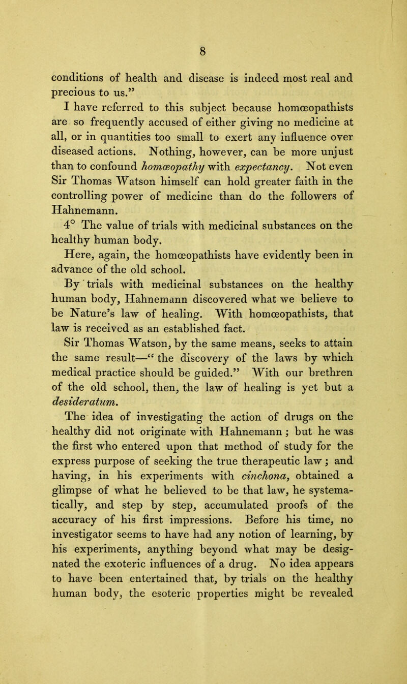 conditions of health and disease is indeed most real and precious to us.” I have referred to this subject because homceopathists are so frequently accused of either giving no medicine at all, or in quantities too small to exert any influence over diseased actions. Nothing, however, can be more unjust than to confound homoeopathy with expectancy. Not even Sir Thomas Watson himself can hold greater faith in the controlling power of medicine than do the followers of Hahnemann. 4° The value of trials with medicinal substances on the healthy human body. Here, again, the homceopathists have evidently been in advance of the old school. By' trials with medicinal substances on the healthy human body, Hahnemann discovered what we believe to be Nature’s law of healing. With homceopathists, that law is received as an established fact. Sir Thomas Watson, by the same means, seeks to attain the same result—“ the discovery of the laws by which medical practice should be guided.” With our brethren of the old school, then, the law of healing is yet but a desideratum. The idea of investigating the action of drugs on the healthy did not originate with Hahnemann; but he was the first who entered upon that method of study for the express purpose of seeking the true therapeutic law; and having, in his experiments with cinchona, obtained a glimpse of what he believed to be that law, he systema- tically, and step by step, accumulated proofs of the accuracy of his first impressions. Before his time, no investigator seems to have had any notion of learning, by his experiments, anything beyond what may be desig- nated the exoteric influences of a drug. No idea appears to have been entertained that, by trials on the healthy human body^ the esoteric properties might be revealed