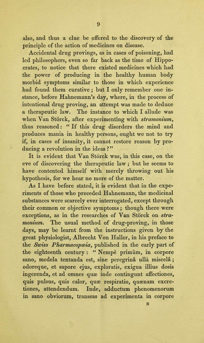 also, and thus a clue be offered to the discovery of the principle of the action of medicines on disease. Accidental drug provings, as in cases of poisoning, had led philosophers, even so far back as the time of Hippo- crates, to notice that there existed medicines which had the power of producing in the healthy human body morbid symptoms similar to those in which experience had found them curative; but I only remember one in- stance, before Hahnemann’s day, where, in the process of intentional drug proving, an attempt was made to deduce a therapeutic law. The instance to which I allude was when Van Storck, after experimenting with stramonium, thus reasoned: “ If this drug disorders the mind and produces mania in healthy persons, ought we not to try if, in cases of insanity, it cannot restore reason by pro- ducing a revolution in the ideas ? ” It is evident that Yan Storck was, in this case, on the eve of discovering the therapeutic law; but he seems to have contented himself with merely throwing out his hypothesis, for we hear no more of the matter. As I have before stated, it is evident that in the expe- riments of those who preceded Hahnemann, the medicinal substances were scarcely ever interrogated, except through their common or objective symptoms; though there were exceptions, as in the researches of Yan Storck on stra- monium. The usual method of drug-proving, in those days, may be learnt from the instructions given by the great physiologist, Albrecht Yon Haller, in his preface to the Swiss Pharmacopoeia, published in the early part of the eighteenth century : “ Nempe primum, in corpore sano, medela tentanda est, sine peregrina ulla misceld; odoreque, et sapore ejus, exploratis, exigua illius dosis ingerenda, et ad omnes quse inde contingunt affectiones, quis pulsus, quis calor, quse respiratio, qusenam excre- tiones, attendendum. Inde, adductum phenomenorum in sano obviorum, transeas ad experimenta in corpore B