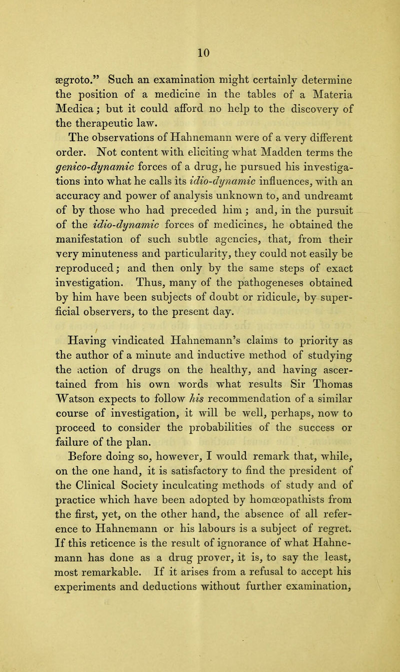 segroto.” Such an examination might certainly determine the position of a medicine in the tables of a Materia Medica; but it could alford no help to the discovery of the therapeutic law. The observations of Hahnemann were of a very different order. Not content with eliciting what Madden terms the genico-dynamic forces of a drug, he pursued his investiga- tions into what he calls its idio-dynamic influences, with an accuracy and power of analysis unknown to, and undreamt of by those who had preceded him; and, in the pursuit of the idio-dynamic forces of medicines, he obtained the manifestation of such subtle agencies, that, from their very minuteness and particularity, they could not easily be reproduced; and then only by the same steps of exact investigation. Thus, many of the pathogeneses obtained by him have been subjects of doubt or ridicule, by super- ficial observers, to the present day. Having vindicated Hahnemann’s claims to priority as the author of a minute and inductive method of studying the action of drugs on the healthy, and having ascer- tained from his own words what results Sir Thomas Watson expects to follow his recommendation of a similar course of investigation, it will be well, perhaps, now to proceed to consider the probabilities of the success or failure of the plan. Before doing so, however, I would remark that, while, on the one hand, it is satisfactory to find the president of the Clinical Society inculcating methods of study and of practice which have been adopted by homoeopathists from the first, yet, on the other hand, the absence of all refer- ence to Hahnemann or his labours is a subject of regret. If this reticence is the result of ignorance of what Hahne- mann has done as a drug prover, it is, to say the least, most remarkable. If it arises from a refusal to accept his experiments and deductions without further examination,