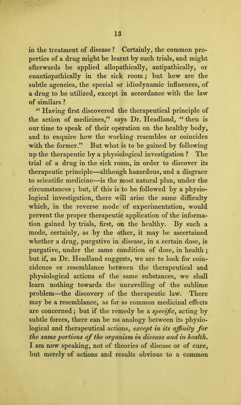 in the treatment of disease ? Certainly, the common pro- perties of a drug might be learnt by such trials, and might afterwards be applied allopathic ally, antipathically, or enantiopathically in the sick room; hut how are the subtle agencies, the special or idiodynamic influences, of a drug to be utilized, except in accordance with the law of similars ? “ Having first discovered the therapeutical principle of the action of medicines,” says Dr. Headland, then is our time to speak of their operation on the healthy body, and to enquire how the working resembles or coincides with the former.” But what is to be gained by following up the therapeutic by a physiological investigation ? The trial of a drug in the sick room, in order to discover its therapeutic principle—although hazardous, and a disgrace to scientific medicine—is the most natural plan, under the circumstances; but, if this is to be followed by a physio- logical investigation, there will arise the same difficulty which, in the reverse mode of experimentation, would prevent the proper therapeutic application of the informa- tion gained by trials, first, on the healthy. By such a mode, certainly, as by the other, it may be ascertained whether a drug, purgative in disease, in a certain dose, is purgative, under the same condition of dose, in health; but if, as Dr. Headland suggests, we are to look for coin- cidence or resemblance between the therapeutical and physiological actions of the same substances, we shall learn nothing towards the unravelling of the sublime problem—the discovery of the therapeutic law. There may be a resemblance, as far as common medicinal effects are concerned; but if the remedy be a specific, acting by subtle forces, there can be no analogy between its physio- logical and therapeutical actions, except in its afiinity for the same portions of the organism in disease and in health. I am now speaking, not of theories of disease or of cure, but merely of actions and results obvious to a common