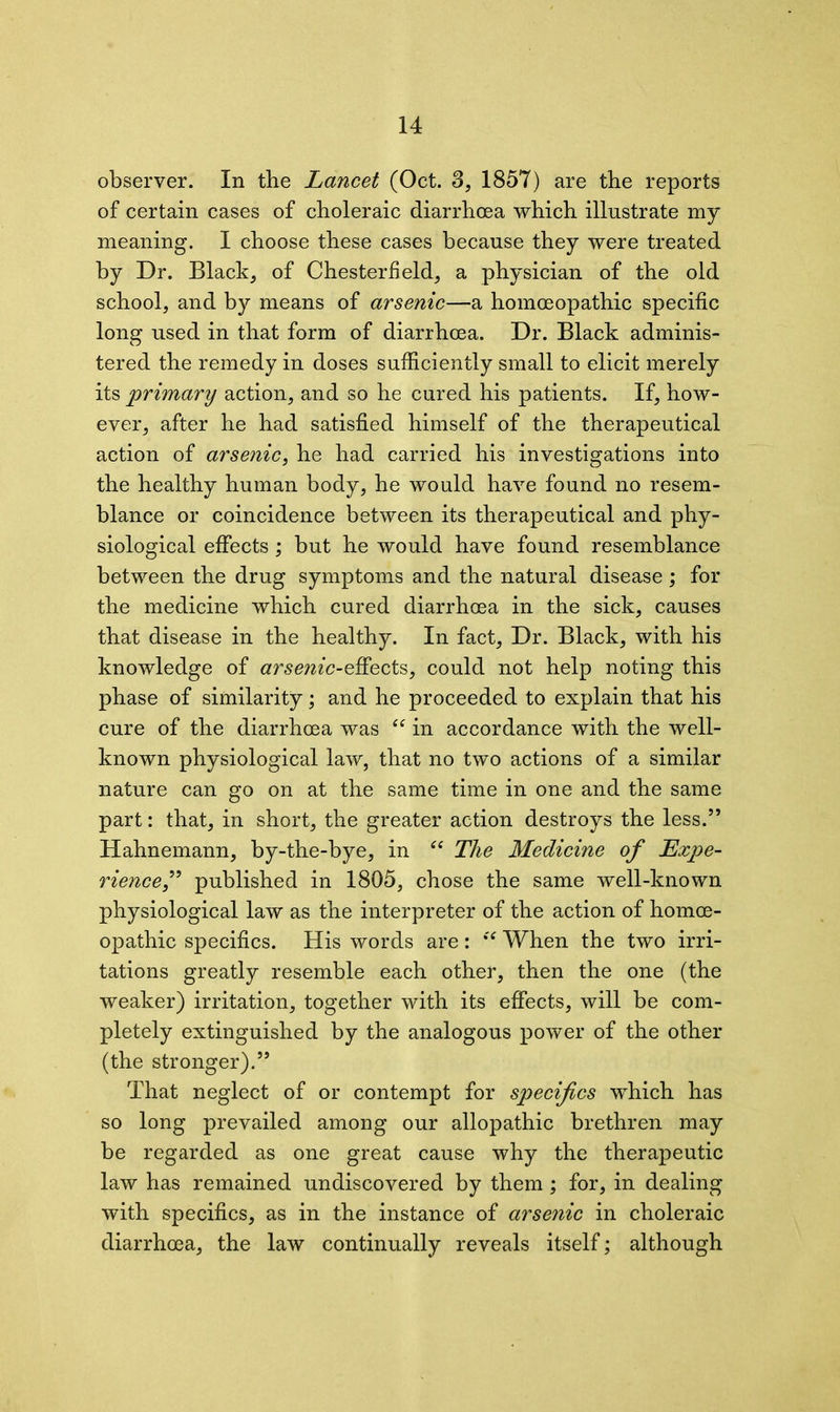 observer. In the Lancet (Oct. 3, 1857) are the reports of certain cases of choleraic diarrhoea which illustrate my meaning. I choose these cases because they were treated by Dr. Black, of Chesterfield, a physician of the old school, and by means of arsenic—a homoeopathic specific long used in that form of diarrhoea. Dr. Black adminis- tered the remedy in doses sufficiently small to elicit merely its primary action, and so he cured his patients. If, how- ever, after he had satisfied himself of the therapeutical action of arsenic, he had carried his investigations into the healthy human body, he would have found no resem- blance or coincidence between its therapeutical and phy- siological effects ; but he would have found resemblance between the drug symptoms and the natural disease; for the medicine which cured diarrhoea in the sick, causes that disease in the healthy. In fact. Dr. Black, with his knowledge of arsenic-effects, could not help noting this phase of similarity; and he proceeded to explain that his cure of the diarrhoea was “ in accordance with the well- known physiological law, that no two actions of a similar nature can go on at the same time in one and the same part: that, in short, the greater action destroys the less.” Hahnemann, by-the-bye, in “ The Medicine of Expe- rience,” published in 1805, chose the same well-known physiological law as the interpreter of the action of homoe- opathic specifics. His words are: *'f When the two irri- tations greatly resemble each other, then the one (the weaker) irritation, together with its effects, will be com- pletely extinguished by the analogous power of the other (the stronger).” That neglect of or contempt for specifics which has so long prevailed among our allopathic brethren may be regarded as one great cause why the therapeutic law has remained undiscovered by them; for, in dealing with specifics, as in the instance of arsenic in choleraic diarrhoea, the law continually reveals itself; although