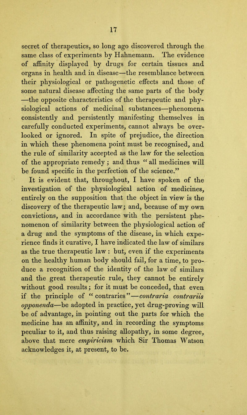 secret of therapeutics, so long ago discovered through the same class of experiments by Hahnemann. The evidence of affinity displayed by drugs for certain tissues and organs in health and in disease—the resemblance between their physiological or pathogenetic effects and those of some natural disease affecting the same parts of the body —the opposite characteristics of the therapeutic and phy- siological actions of medicinal substances—phenomena consistently and persistently manifesting themselves in carefully conducted experiments, cannot always be over- looked or ignored. In spite of prejudice, the direction in which these phenomena point must be recognised, and the rule of similarity accepted as the law for the selection of the appropriate remedy ; and thus “ all medicines will be found specific in the perfection of the science.” It is evident that, throughout, I have spoken of the investigation of the physiological action of medicines, entirely on the supposition that the object in view is the discovery of the therapeutic law; and, because of my own convictions, and in accordance with the persistent phe- nomenon of similarity between the physiological action of a drug and the symptoms of the disease, in which expe- rience finds it curative, I have indicated the law of similars as the true therapeutic law : but, even if the experiments on the healthy human body should fail, for a time, to pro- duce a recognition of the identity of the law of similars and the great therapeutic rule, they cannot be entirely without good results; for it must be conceded, that even if the principle of “ contraries ”—contraria contrariis opponenda—be adopted in practice, yet drug-proving will be of advantage, in pointing out the parts for which the medicine has an affinity, and in recording the symptoms peculiar to it, and thus raising allopathy, in some degree, above that mere empiricism which Sir Thomas Watson acknowledges it, at present, to be.
