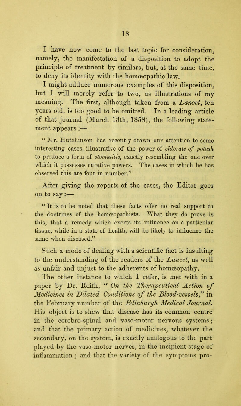 I have now come to the last topic for consideration, namely, the manifestation of a disposition to adopt the principle of treatment by similars, but, at the same time, to deny its identity with the homoeopathic law. I might adduce numerous examples of this disposition, but I will merely refer to two, as illustrations of my meaning. The first, although taken from a Lancet, ten years old, is too good to be omitted. In a leading article of that journal (March 13th, 1858), the following state- ment appears :— “ Mr. Hutchinson has recently drawn our attention to some interesting cases, illustrative of the power of chlorate of potash to produce a form of stomatitis, exactly resembling the one over which it possesses curative powers. The cases in which he has observed this are four in number.” After giving the reports of the cases, the Editor goes on to say :— “ It is to be noted that these facts offer no real support to the doctrines of the homceopathists. What they do prove is this, that a remedy which exerts its influence on a particular tissue, while in a state of health, will be likely to influence the same w7hen diseased.” Such a mode of dealing with a scientific fact is insulting to the understanding of the readers of the Lancet, as well as unfair and unjust to the adherents of homoeopathy. The other instance to which I refer, is met with in a paper by Dr. Keith, “ On the Therapeutical Action of Medicines in Dilated Conditions of the Blood-vessels,” in the February number of the Edinburgh Medical Journal. His object is to shew that disease has its common centre in the cerebro-spinal and vaso-motor nervous systems; and that the primary action of medicines, whatever the secondary, on the system, is exactly analogous to the part played by the vaso-motor nerves, in the incipient stage of inflammation ; and that the variety of the symptoms pro-