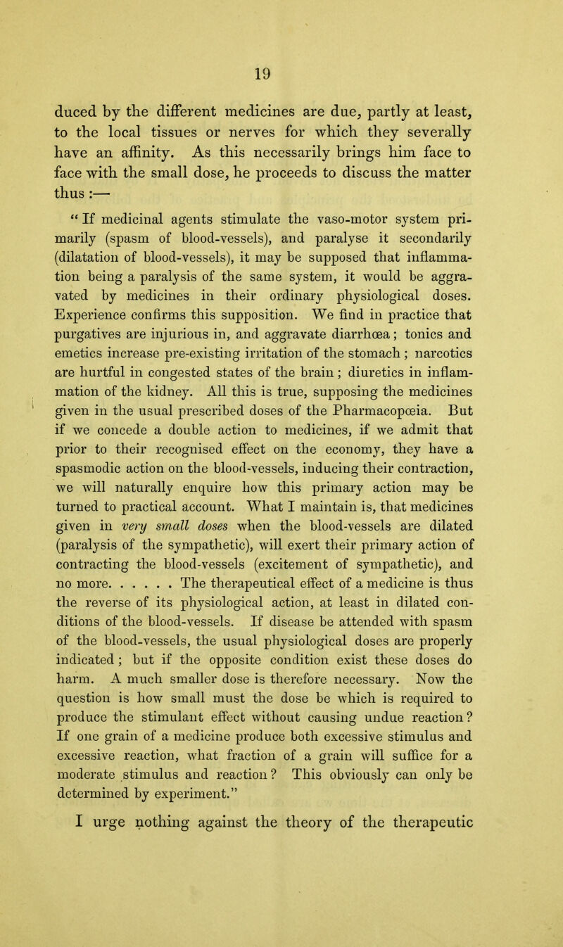 duced by the different medicines are due, partly at least, to the local tissues or nerves for which they severally have an affinity. As this necessarily brings him face to face with the small dose, he proceeds to discuss the matter thus :— “ If medicinal agents stimulate the vaso-motor system pri- marily (spasm of blood-vessels), and paralyse it secondarily (dilatation of blood-vessels), it may be supposed that inflamma- tion being a paralysis of the same system, it would be aggra- vated by medicines in their ordinary physiological doses. Experience confirms this supposition. We find in practice that purgatives are injurious in, and aggravate diarrhoea; tonics and emetics increase pre-existing irritation of the stomach; narcotics are hurtful in congested states of the brain; diuretics in inflam- mation of the kidney. All this is true, supposing the medicines given in the usual prescribed doses of the Pharmacopoeia. But if we concede a double action to medicines, if we admit that prior to their recognised effect on the economy, they have a spasmodic action on the blood-vessels, inducing their contraction, we will naturally enquire how this primary action may be turned to practical account. What I maintain is, that medicines given in very small doses when the blood-vessels are dilated (paralysis of the sympathetic), will exert their primary action of contracting the blood-vessels (excitement of sympathetic), and no more The therapeutical effect of a medicine is thus the reverse of its physiological action, at least in dilated con- ditions of the blood-vessels. If disease be attended with spasm of the blood-vessels, the usual physiological doses are properly indicated; but if the opposite condition exist these doses do harm. A much smaller dose is therefore necessary. Now the question is how small must the dose be which is required to produce the stimulant effect without causing undue reaction? If one grain of a medicine produce both excessive stimulus and excessive reaction, what fraction of a grain will suffice for a moderate stimulus and reaction ? This obviously can only be determined by experiment.” I urge nothing against the theory of the therapeutic