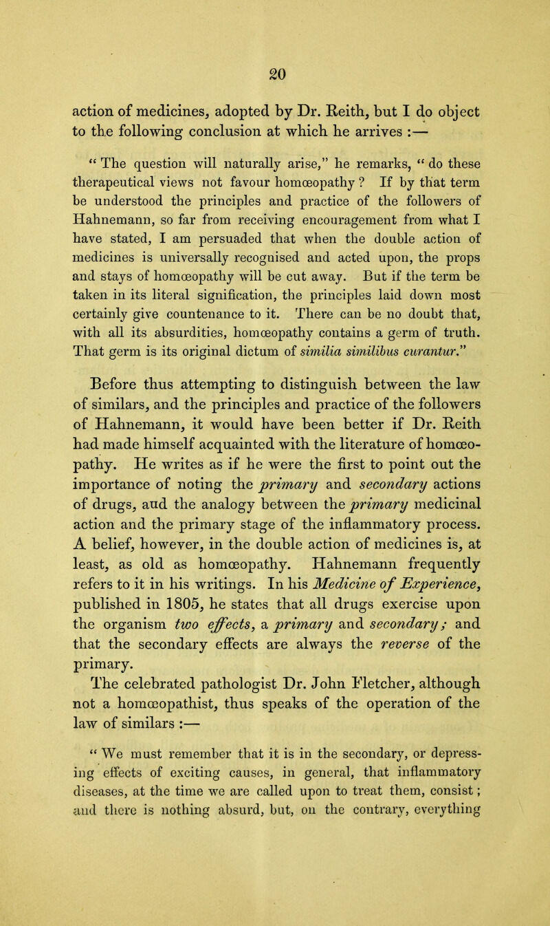 action of medicines, adopted by Dr. Keith, but I do object to the following conclusion at which he arrives “ The question will naturally arise,” he remarks, “ do these therapeutical views not favour homoeopathy ? If by that term be understood the principles and practice of the followers of Hahnemann, so far from receiving encouragement from what I have stated, I am persuaded that when the double action of medicines is universally recognised and acted upon, the props and stays of homoeopathy will be cut away. Bat if the term be taken in its literal signification, the principles laid down most certainly give countenance to it. There can be no doubt that, with all its absurdities, homoeopathy contains a germ of truth. That germ is its original dictum of similia similibus curantur” Before thus attempting to distinguish between the law of similars, and the principles and practice of the followers of Hahnemann, it would have been better if Dr. Keith had made himself acquainted with the literature of homoeo- pathy. He writes as if he were the first to point out the importance of noting the primary and secondary actions of drugs, aud the analogy between the primary medicinal action and the primary stage of the inflammatory process. A belief, however, in the double action of medicines is, at least, as old as homoeopathy. Hahnemann frequently refers to it in his writings. In his Medicine of Experience, published in 1805, he states that all drugs exercise upon the organism two effects, a primary and secondary; and that the secondary effects are always the reverse of the primary. The celebrated pathologist Dr. John Fletcher, although not a homoeopathist, thus speaks of the operation of the law of similars :— “ We must remember that it is in the secondary, or depress- ing effects of exciting causes, in general, that inflammatory diseases, at the time we are called upon to treat them, consist; and there is nothing absurd, but, on the contrary, everything