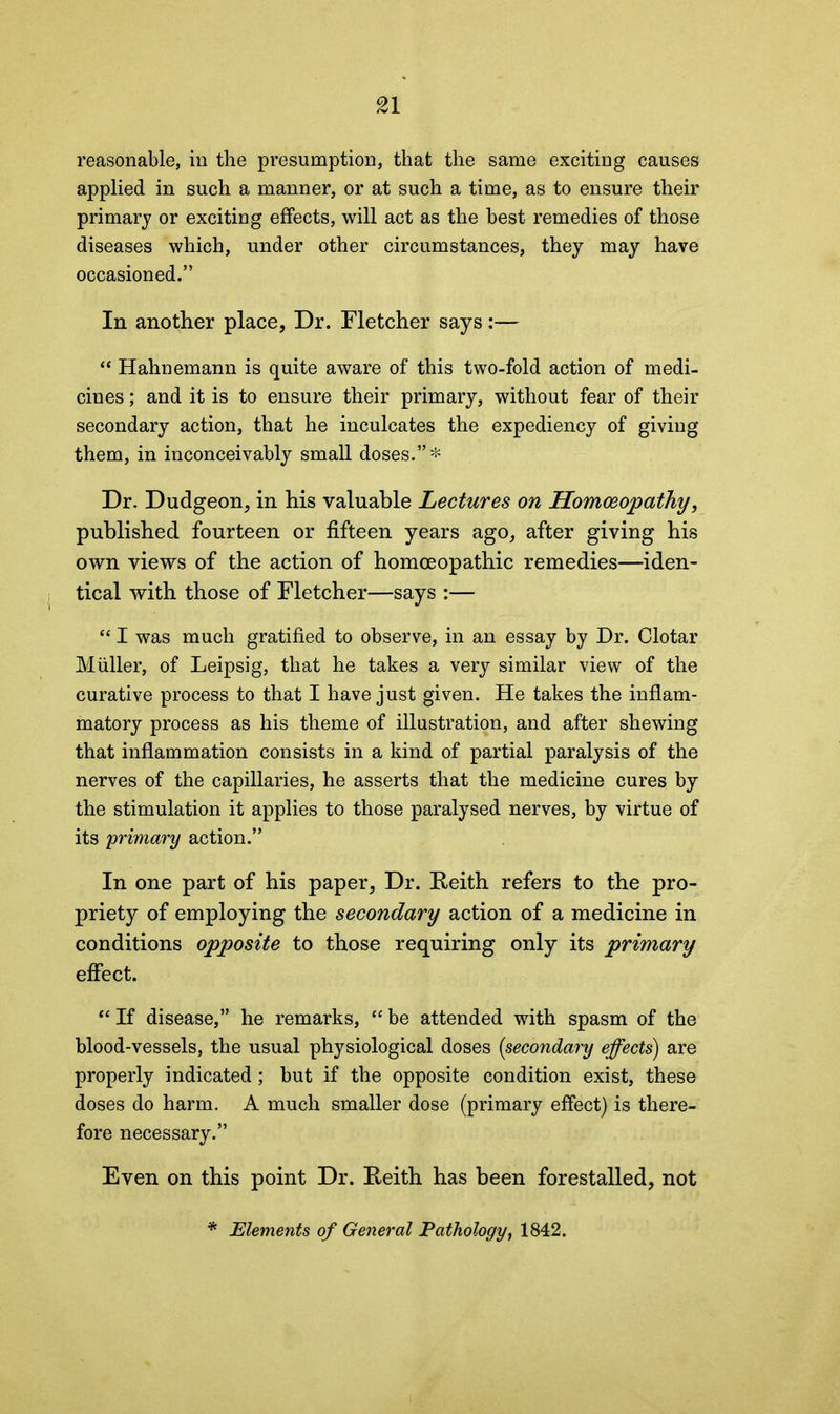 reasonable, in the presumption, that the same exciting causes applied in such a manner, or at such a time, as to ensure their primary or exciting effects, will act as the best remedies of those diseases which, under other circumstances, they may have occasioned.” In another place, Dr. Fletcher says:— “ Hahnemann is quite aware of this two-fold action of medi- cines ; and it is to ensure their primary, without fear of their secondary action, that he inculcates the expediency of giving them, in inconceivably small doses.”* Dr. Dudgeon, in his valuable Lectures on Homoeopathy, published fourteen or fifteen years ago, after giving his own views of the action of homoeopathic remedies—iden- tical with those of Fletcher—says :— “ I was much gratified to observe, in an essay by Dr. Clotar Muller, of Leipsig, that he takes a very similar view of the curative process to that I have just given. He takes the inflam- matory process as his theme of illustration, and after shewing that inflammation consists in a kind of partial paralysis of the nerves of the capillaries, he asserts that the medicine cures by the stimulation it applies to those paralysed nerves, by virtue of its 'primary action.” In one part of his paper, Dr. Reith refers to the pro- priety of employing the secondary action of a medicine in conditions opposite to those requiring only its primary effect. “ If disease,” he remarks, “ be attended with spasm of the blood-vessels, the usual physiological doses (secondary effects) are properly indicated; but if the opposite condition exist, these doses do harm. A much smaller dose (primary effect) is there- fore necessary.” Even on this point Dr. Reith has been forestalled, not * Elements of General Pathology, 1842.